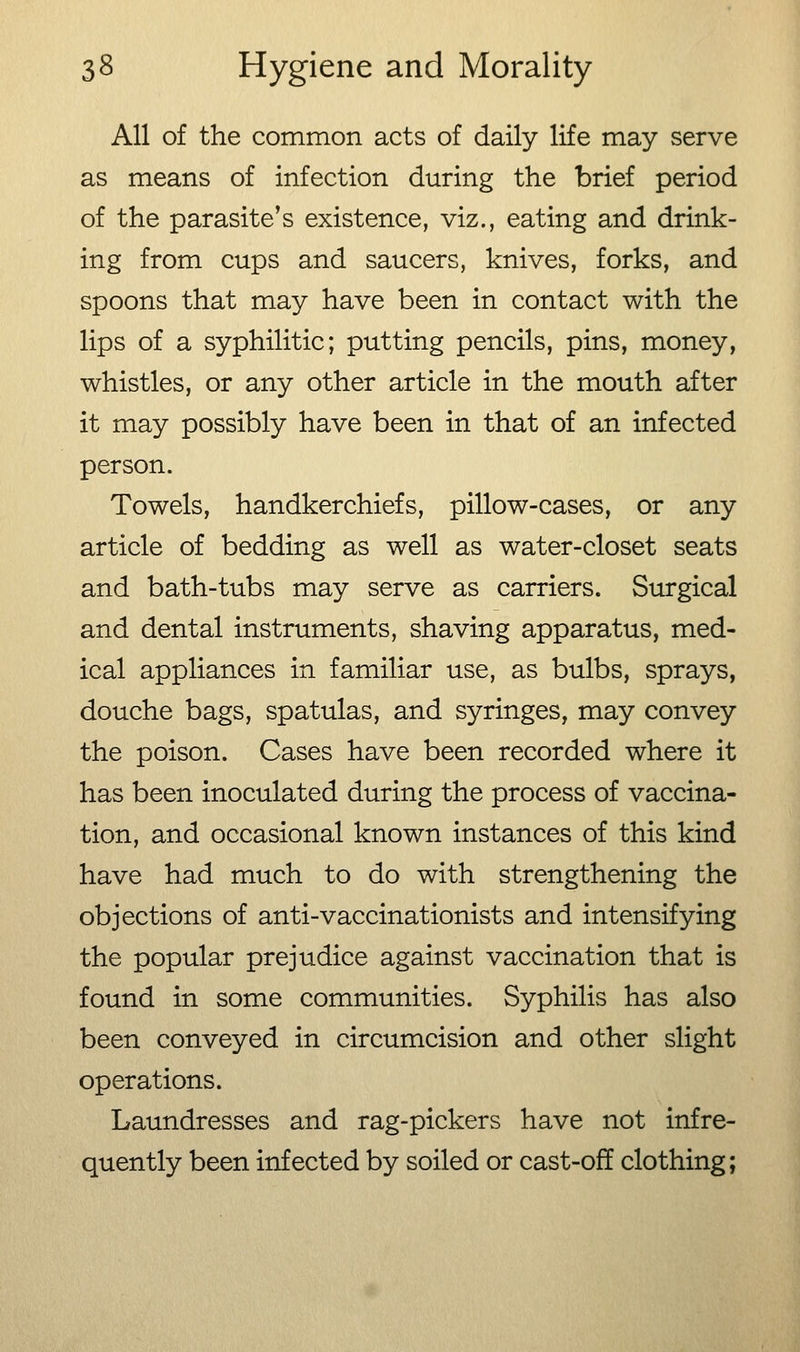 All of the common acts of daily life may serve as means of infection during the brief period of the parasite's existence, viz., eating and drink- ing from cups and saucers, knives, forks, and spoons that may have been in contact with the lips of a syphilitic; putting pencils, pins, money, whistles, or any other article in the mouth after it may possibly have been in that of an infected person. Towels, handkerchiefs, pillow-cases, or any article of bedding as well as water-closet seats and bath-tubs may serve as carriers. Surgical and dental instruments, shaving apparatus, med- ical appliances in familiar use, as bulbs, sprays, douche bags, spatulas, and syringes, may convey the poison. Cases have been recorded where it has been inoculated during the process of vaccina- tion, and occasional known instances of this kind have had much to do with strengthening the objections of anti-vaccinationists and intensifying the popular prejudice against vaccination that is found in some communities. Syphilis has also been conveyed in circumcision and other slight operations. Laundresses and rag-pickers have not infre- quently been infected by soiled or cast-off clothing;
