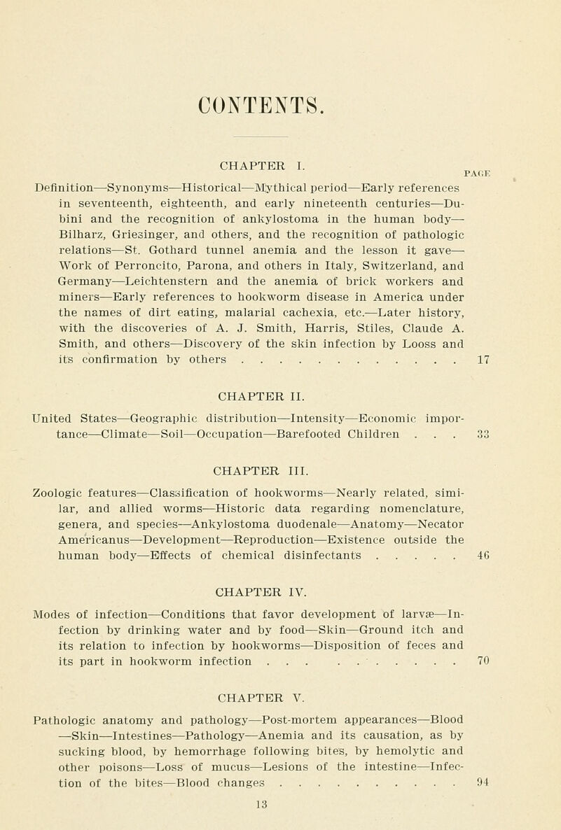 CONTENTS. CHAPTER I. PAflK Definition—Synonyms—Historical—IVCythical period—Early references in seventeenth, eighteenth, and early nineteenth centuries—Du- bini and the recognition of ankylostoma in the human body— Bilharz, Griesinger, and others, and the recognition of pathologic relations—St. Gothard tunnel anemia and the lesson it gave— Work of Perroncito, Parona, and others in Italy, Switzerland, and Germany—Leichtenstern and the anemia of brick workers and miners—Early references to hookworm disease in America under the names of dirt eating, malarial cachexia, etc.—Later history, with the discoveries of A. J. Smith, Harris, Stiles, Claude A. Smith, and others—Discovery of the skin infection by Looss and its confirmation by others 17 CHAPTER II. United States—Geographic distribution—Intensity—Economic impor- tance—Climate—Soil—Occupation—^Barefooted Children ... 33 CHAPTER III. Zoologic features—Clasaification of hookworms—Nearly related, simi- lar, and allied worms—^Historic data regarding nomenclature, genera, and species—Ankylostoma duodenale—Anatomy—Necator Americanus—Development—Reproduction—Existence outside the human body—Effects of chemical disinfectants 46 CHAPTER IV. Modes of infection—Conditions that favor development of larvae—In- fection by drinking water and by food—Skin—Ground itch and its relation to infection by hookworms—Disposition of feces and its part in hookworm infection ... . 70 CHAPTER V. Pathologic anatomy and pathology—Post-mortem appearances—Blood —Skin—Intestines—Pathology—Anemia and its causation, as by sucking blood, by hemorrhage following bites, by hemolytic and other poisons—Loss of mucus—Lesions of the intestine—Infec- tion of the bites—Blood changes 94