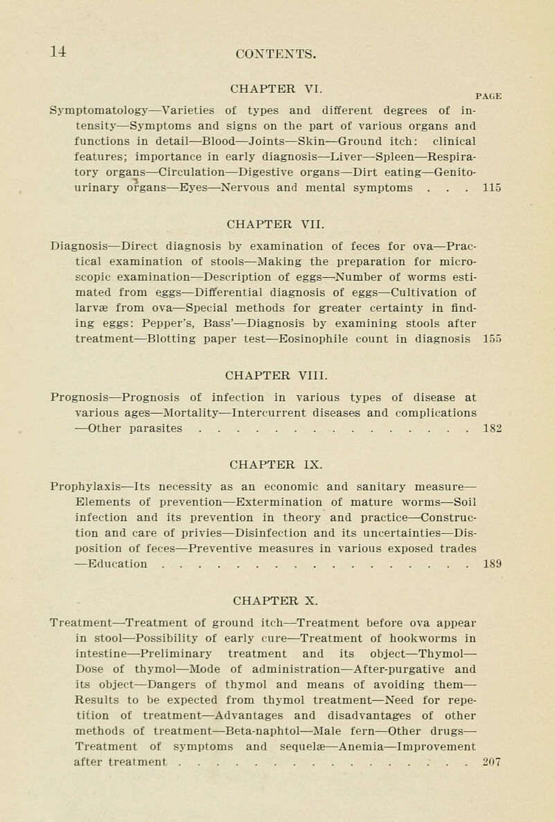 li CONTEXTS. CHAPTER VI. PAGE Symptomatology—Varieties of types and different degrees of in- tensity—Symptoms and signs on the part of various organs and functions in detail—Blood—Joints—Skin—Ground itch: clinical features; importance in early diagnosis—Liver—Spleen—Respira- tory organs—Circulation—Digestive organs—Dirt eating—Genito- urinary organs—Eyes—Nervous and mental symptoms . . . 115 CHAPTER VII. Diagnosis—Direct diagnosis by examination of feces for ova—Prac- tical examination of stools—Making the preparation for micro- scopic examination—Description of eggs—Number of worms esti- mated from eggs—Differential diagnosis of eggs—Cultivation of larvas from ova—Special methods for greater certainty in find- ing eggs: Pepper's, Bass'—Diagnosis by examining stools after treatment—Blotting paper test—Eosinophile count in diagnosis 155 CHAPTER VIII. Prognosis—Prognosis of infection in various types of disease at various ages—Mortality—Intercurrent diseases and complications —Other parasites 182 CHAPTER IX. Prophylaxis—Its necessity as an economic and sanitary measure— Elements of prevention—Extermination of mature woi'ms—Soil infection and its prevention in theory and practice—Construc- tion and care of privies—Disinfection and its uncertainties—Dis- position of feces—Preventive measures in various exposed trades —Education 189 CHAPTER X. Treatment—^Treatment of ground itch—Treatment before ova appear in stool—Possibility of early cure—Treatment of hookworms in intestine—Preliminary treatment and its object—Thymol— Dose of thymol—Mode of administration—After-purgative and its object—Dangers of thymol and means of avoiding them— Results to be expected from thymol treatment—Need for repe- tition of treatment—Advantages and disadvantages of other methods of treatment—Beta-naphtol—Male fern—Other drugs— Treatment of symptoms and sequelae—Anemia—Improvement after treatment 207