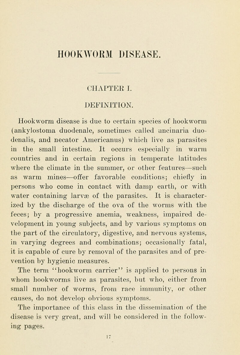 HOOKWOEM DISEASE. CHAPTER I. DEFINITION. Hookworm disease is due to certain species of hookworm (ankylostoma duodenale, sometimes called uncinaria duo- denalis, and necator Americanus) which live as parasites in the small intestine. It occurs especially in warm countries and in certain regions in temperate latitudes where the climate in the summer, or other features—such as warm mines—offer favorable conditions; chiefly in persons who come in contact with damp earth, or with water containing larvae of the parasites. It is character- ized by the discharge of the ova of the worms with the feces; by a progressive anemia, weakness, impaired de- velopment in young subjects, and by various symptoms on the part of the circulatory, digestive, and nervous systems, in varying degrees and combinations; occasionally fatal, it is capable of cure by removal of the parasites and of pre- vention by hygienic measures. The term ''hookworm carrier is applied to persons in whom hookworms live as parasites, but who, either from small number of worms, from race immunity, or other causes, do not develop obvious symptoms. The importance of this class in the dissemination of the disease is very great, and will be considered in the follow- ing pages.