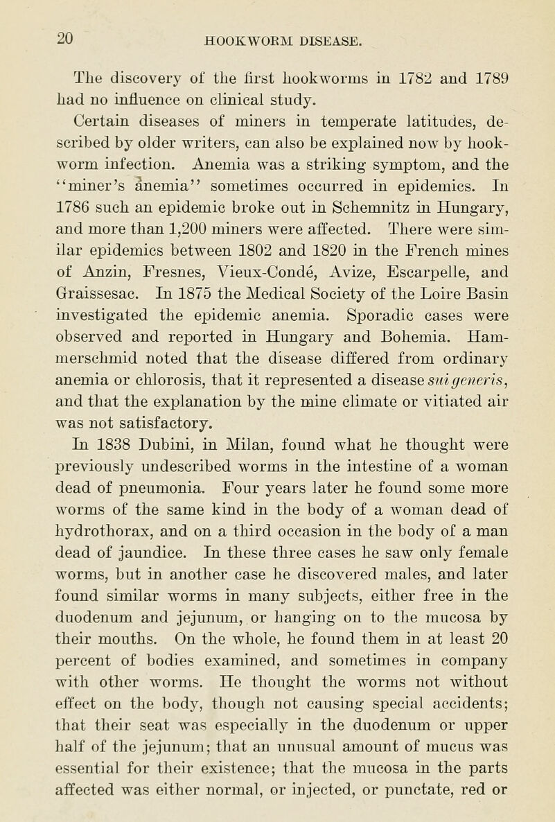 The discovery of the first hookworms in 1782 and 1789 had no influence on clinical study. Certain diseases of miners in temperate latitudes, de- scribed by older writers, can also be explained now by hook- worm infection. Anemia was a striking symptom, and the miner's anemia sometimes occurred in epidemics. In 1786 such an epidemic broke out in Schemnitz in Hungary, and more than 1,200 miners were affected. There were sim- ilar epidemics between 1802 and 1820 in the French mines of Anzin, Fresnes, Vieux-Conde, Avize, Escarpelle, and Graissesac. In 1875 the Medical Society of the Loire Basin investigated the epidemic anemia. Sporadic cases were observed and reported in Hungary and Bohemia. Ham- merschmid noted that the disease differed from ordinary anemia or chlorosis, that it represented a disease suigeneris, and that the explanation by the mine climate or vitiated air was not satisfactory. In 1838 Dubini, in Milan, found what he thought were previously undescribed worms in the intestine of a woman dead of pneumonia. Four years later he found some more worms of the same kind in the body of a woman dead of hydrothorax, and on a third occasion in the body of a man dead of jaundice. In these three cases he saw only female worms, but in another case he discovered males, and later found similar worms in many subjects, either free in the duodenum and jejunum, or hanging on to the mucosa by their mouths. On the whole, he found them in at least 20 percent of bodies examined, and sometimes in company with other worms. He thought the worms not without effect on the body, though not causing special accidents; that their seat was especially in the duodenum or upper half of the jejunum; that an unusual amount of mucus was essential for their existence; that the mucosa in the parts affected was either normal, or injected, or punctate, red or