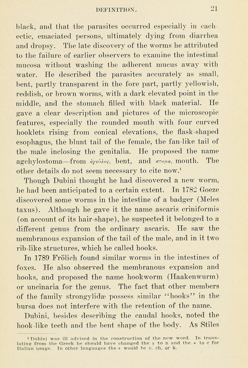 black, and tliat the parasites occurred especially in cach- ectic, emaciated persons, ultimately dying from diarrhea and dropsy. The late discovery of the worms he attributed to the failure of earlier observers to examine the intestinal mucosa without washing the adherent mucus away with water. He described the parasites accurately as small, bent, partly transparent in the fore part, partly yellowish, reddish, or brown worms, with a dark elevated point in the middle, and the stomach filled with black material. He gave a clear description and pictures of the microscopic features, especially the rounded mouth with four curved booklets rising from conical elevations, the flask-shaped esophagus, the blunt tail of the female, the fan-like tail of the male inclosing the genitalia. He proposed the name agchylostoma—from ay/Mo^^ bent, and Troim, mouth. The other details do not seem necessary to cite now.^ Though Dubini thought he had discovered a new worm, he had been anticipated to a certain extent. In 1782 Goeze discovered some worms in the intestine of a badger (Meles taxus). Although he gave it the name ascaris criniformis (on account of its hair-shape), he suspected it belonged to a different genus from the ordinary ascaris. He saw the membranous expansion of the tail of the male, and in it two rib-like structures, which he called hooks. In 1789 Frolich found similar worms in the intestines of foxes. He also observed the membranous expansion and hooks, and proposed the name hookworm (Haakenwurm) or uncinaria for the genus. The fact that other members of the family strongylidse possess similar ''hooks in the bursa does not interfere with the retention of the name. Dubini, besides describing the caudal hooks, noted the hook-like teeth and the bent shape of the body. As Stiles 1 Dubini was ill advised in the construction of the new word. In trans- lating from the Greek he should have changed the v to n and the k to c for Italian usage. In other languages the < would be c, ch, or k.