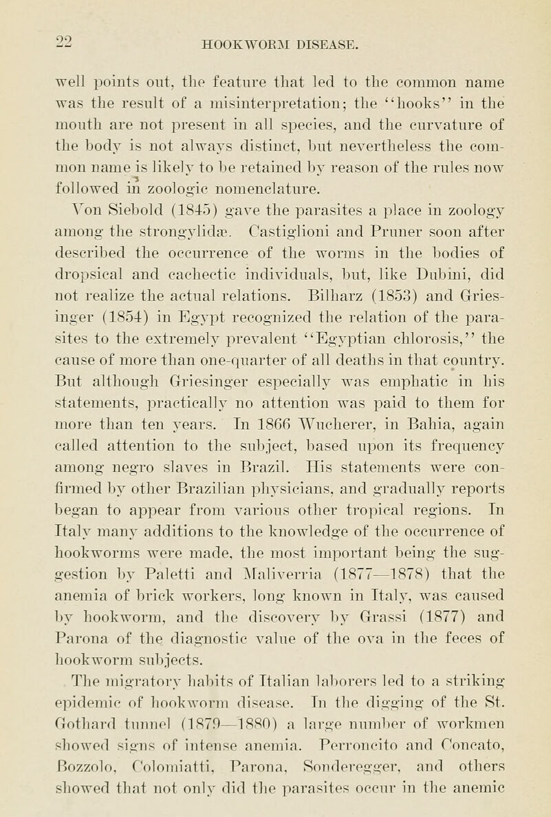 well points out, the feature that led to the common name was the result of a misinterpretation; the hooks in the mouth are not present in all species, and the curvature of the body is not always distinct, hut nevertheless the com- mon name is likely to be retained by reason of the rules now followed in zoologic nomenclature. Von Siebold (1845) gave the parasites a place in zoology among the strongylidai. Castiglioni and Pruner soon after described the occurrence of the worms in the bodies of dropsical and cachectic individuals, but, like Dubini, did not realize the actual relations. Bilharz (1853) and Gries- inger (1854) in Egypt recognized the relation of the para- sites to the extremely prevalent Egyptian chlorosis, the cause of more than one-quarter of all deaths in that country. But although Griesinger especially was emphatic in his statements, practically no attention was paid to them for more than ten years. In 1866 Wucherer, in Bahia, again called attention to the subject, based upon its frequency among negro slaves in Brazil. His statements were con- firmed by other Brazilian physicians, and gradually reports began to appear from various other tropical regions. In Italy many additions to the knowledge of the occurrence of hookworms were made, the most important being the sug- gestion by Paletti and Maliverria (1877—1878) that the anemia of brick workers, long known in Italy, was caused by hookworm, and the discovery by Grassi (1877) and Parona of the diagnostic value of the ova in the feces of hookworm subjects. The migratory habits of Italian laborers led to a striking epidemic of hookworm disease. In the digging of the St. Gothard tunnel (1879—1880) a large number of workmen showed signs of intense anemia. Perroncito and Toncato, Bozzolo, rV)loniiatti, Parona, Sonderegger, and others showed that not only did the parasites occur in the anemic