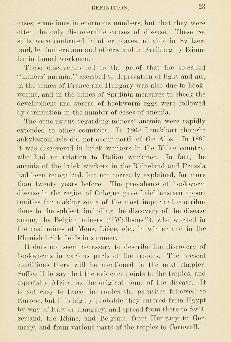 cases, sometimes in enormons numbers, but that they were often the only discoverable canses of disease. These re- sults were confirmed in other places, notably in Switzer- land, liy Immermann and others, and in Freiburg by Banm- ler in tunnel workmen. These discoveries led to - the proof that the so-called ''miners' anemia, ascribed to deprivation of light and air, in the mines of France and Hnngar}^ was also due to hook- worms, and in the mines of Sardinia measures to check the development and spread of hookworm eggs were followed by diminution in the number of cases of anemia. The conclusions regarding miners' anemia were rapidly extended to other countries. In 1869 Leuckhart thought ankylostomiasis did not occur north of the Alps. In 1882 it was discovered in brick workers in the Ehine country, who had no relation to Italian workmen. In fact, the anemia of the brick workers in the Ehineland and Prussia had been recognized, but not correctly explained, for more than twenty years before. The prevalence of hookworm disease in the region of Cologne gave Leichtenstern oppor- tunities for making some of the most important contribu- tions to the subject, including the discovery of the disease among the Belgian miners (Walloons), who worked in the coal mines of Mons, Liege, etc., in winter and in the Rhenish brick fields in summer. It does not seem necessary to describe the discovery of hookworms in various parts of the tropics. The present conditions there will be mentioned in the next chapter. Suffice it to say that the evidence points to the tropics, and especially Africa, as the original home of the disease. It is not easy to trace the routes the parasites followed to Europe, but it is liiuhly proliable they entered from Egypt by way of Italy or Hungary, and spread from there to Swit zerland, the Rhine, and Belgium, from Hungary to Ger- many, and from various parts of the tropics to Cornwall,