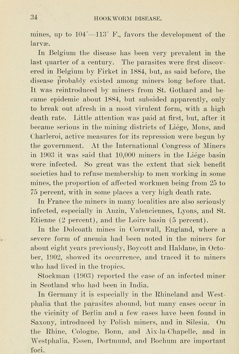 mines, up to 104°—113° F., favors the development of the larvae. In Belgium the disease has been very prevalent in the last quarter of a century. The parasites were first discov- ered in Belgium by Firket in 1884, but, as said before, the disease probably existed among miners long before that. It was reintroduced by miners from St. Gothard and be- came epidemic about 1884, but subsided apparently, only to break out afresh in a most virulent form, with a high death rate. Little attention was paid at first, but, after it became serious in the mining districts of Liege, Mons, and Charleroi, active measures for its repression were begun by the government. At the International Congress of Miners in 1903 it was said that 10,000 miners in the Liege basin were infected. So great was the extent that sick benefit societies had to refuse membership to men working in some mines, the proportion of affected workmen being from 25 to 75 percent, with in some places a very high death rate. In France the miners in many localities are also seriously infected, especially in Anzin, Valenciennes, Lyons, and St. Etienne (2 percent), and the Loire basin (5 percent). In the Dolcoath mines in Cornwall, England, where a severe form of anemia had been noted in the miners for about eight years previousl}'^, Boycott and Haldane, in Octo- ber, 1902, showed its occurrence, and traced it to miners who had lived in the tropics. Stockman (1903) reported the case of an infected miner in Scotland who had been in India. In Germany it is especially in the Ehineland and West- phalia that the parasites abound, but many cases occur in the vicinity of Berlin and a few cases have been found in Saxony, introduced by Polish miners, and in Silesia. On the Rhine, Cologne, Bonn, and Aix-la-Chapelle, and in Westphalia, Essen, Dortmund, and Bochum are important foci.