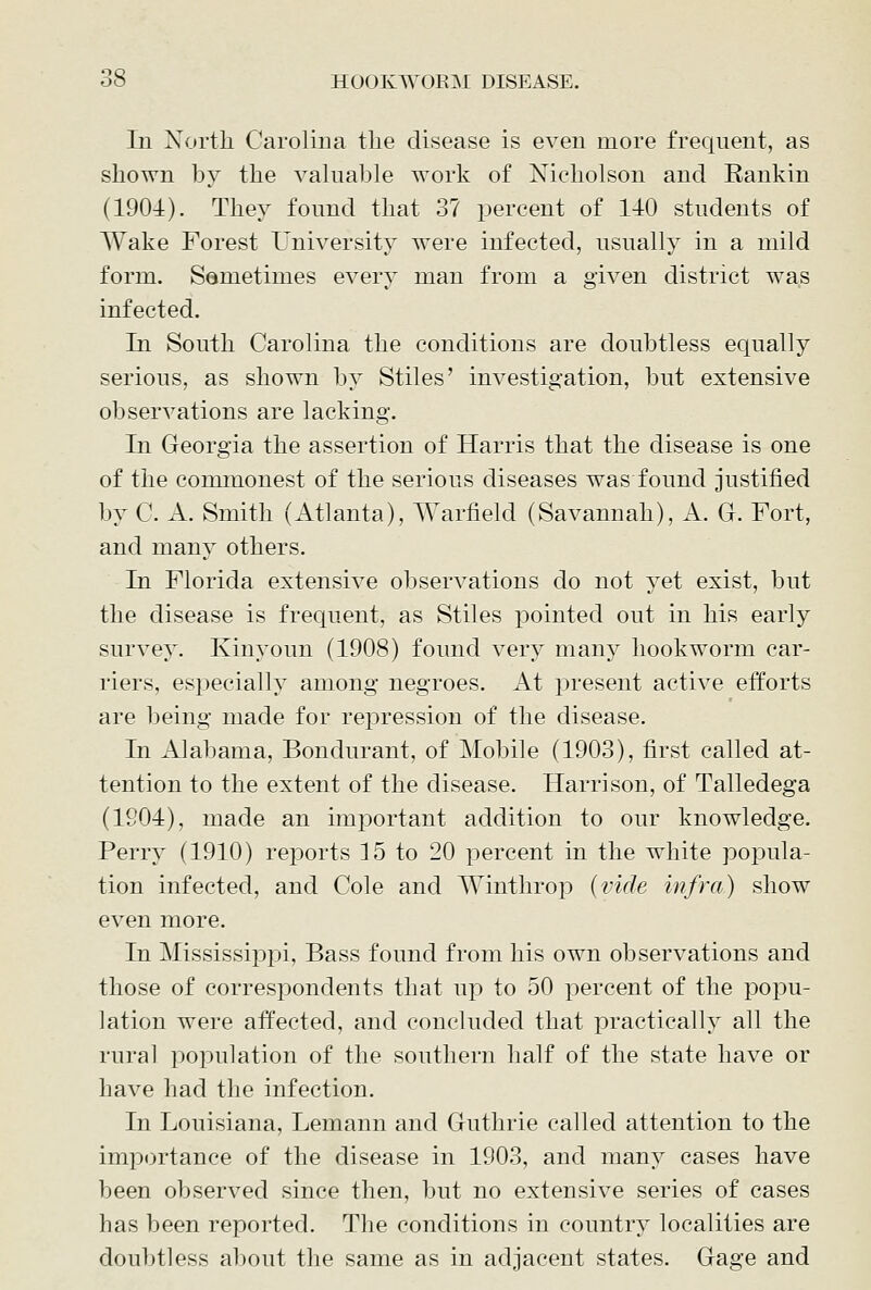 In North Carolina the disease is even more frequent, as shown by the valuable work of Nicholson and Rankin (1904). They found that 37 percent of 140 students of Wake Forest University were infected, usually in a mild form. Semetimes every man from a given district was infected. In South Carolina the conditions are doubtless equally serious, as shown by Stiles' investigation, but extensive observations are lacking. In Georgia the assertion of Harris that the disease is one of the commonest of the serious diseases was found justified by C. A. Smith (Atlanta), Warfield (Savannah), A. G. Fort, and many others. In Florida extensive observations do not yet exist, but the disease is frequent, as Stiles pointed out in his early survey. Kinyoun (1908) found very many hookworm car- riers, especially among negroes. At present active efforts are being made for repression of the disease. In Alabama, Bondurant, of ]\robile (1903), first called at- tention to the extent of the disease. Harrison, of Talledega (1204), made an important addition to our knowledge. Perry (1910) reports 15 to 20 percent in the white popula- tion infected, and Cole and Winthrop {vide infra) show even more. In Mississippi, Bass found from his own observations and those of correspondents that up to 50 percent of the popu- lation were affected, and concluded that practically all the rural population of the southern half of the state have or have had the infection. In Louisiana, Lemann and Guthrie called attention to the importance of the disease in 1903, and many cases have been observed since then, but no extensive series of cases has been reported. The conditions in country localities are doubtless al)ont the same as in adjacent states. Gage and