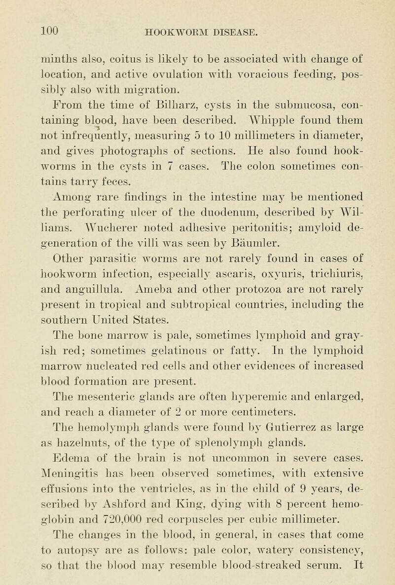 minths also, coitus is likel}^ to be associated with change of location, and active ovulation with voracious feeding, pos- sibly also with migration. From the time of Bilharz, cysts in the submucosa, con- taining blood, have been described. Whipple found them not infrequently, measuring 5 to 10 millimeters in diameter, and gives photographs of sections. He also found hook- worms in the cysts in 7 cases. The colon sometimes con- tains tarry feces. Among rare findings in the intestine may be mentioned the perforating ulcer of the duodenum, described by Wil- liams. Wucherer noted adhesive j)eritonitis; amyloid de- generation of the villi was seen by Baumler. Other parasitic worms are not rarely found in cases of hookworm infection, especially ascaris, oxyuris, trichiuris, and anguillula. Ameba and other protozoa are not rarely present in tropical and subtropical countries, including the southern United States. The bone marrow is pale, sometimes lymphoid and gray- ish red; sometimes gelatinous or fatty. In the lymphoid marrow nucleated red cells and other evidences of increased blood formation are present. The mesenteric glands are often hyperemic and enlarged, and reach a diameter of 2 or more centimeters. The hemolymph glands were found by Gutierrez as large as hazelnuts, of the type of splenolymj^h glands. Edema of the brain is not uncommon in severe cases. Meningitis has been observed sometimes, with extensive effusions into the ventricles, as in the child of 9 years, de- scribed by Ashford and King, dying with 8 percent hemo- globin and 720,000 red corpuscles per cubic millimeter. The changes in the blood, in general, in cases that come to autopsy are as follows: pale color, watery consistency, so that the blood may resemble blood-streaked serum. It