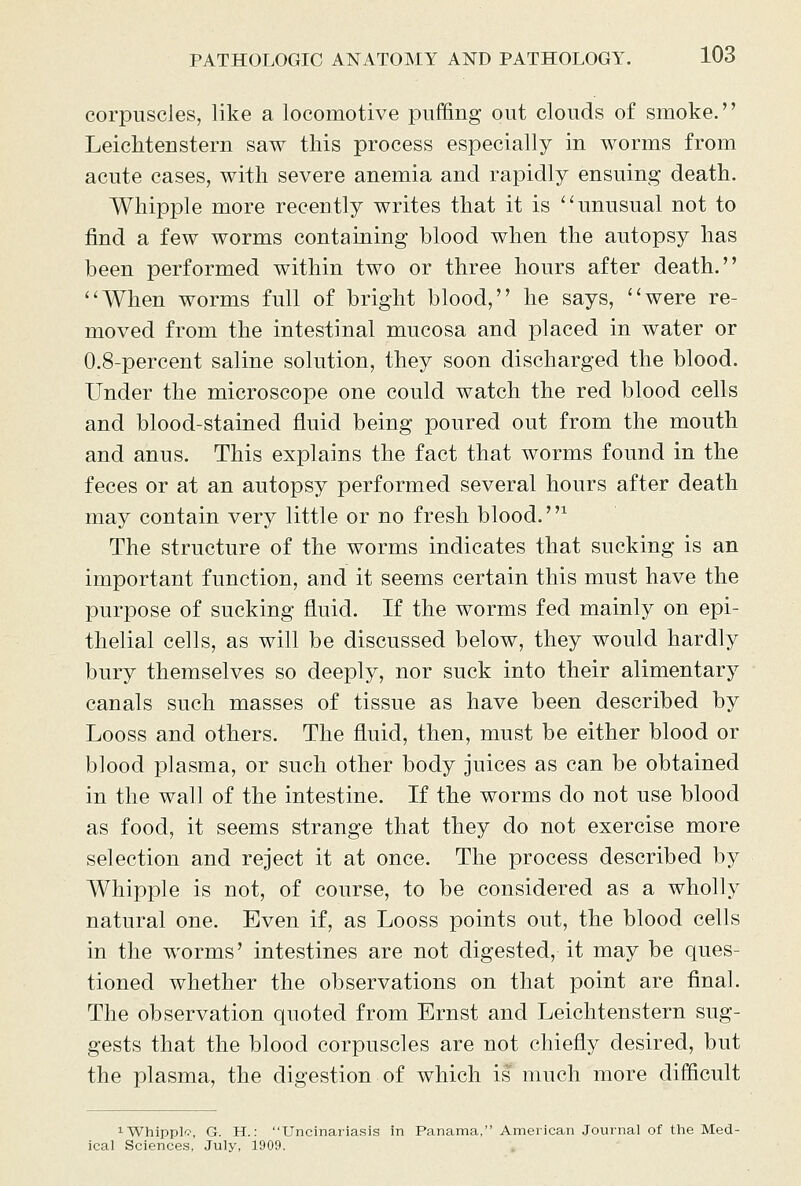 corpuscles, like a locomotive puffing out clouds of smoke. Leichtenstern saw this process especially in worms from acute cases, with severe anemia and rapidly ensuing death. Whipple more recently writes that it is ''unusual not to find a few worms containing blood when the autopsy has been performed within two or three hours after death. ''When worms full of bright blood, he says, were re- moved from the intestinal mucosa and placed in water or 0.8-percent saline solution, they soon discharged the blood. Under the microscope one could watch the red blood cells and blood-stained fluid being poured out from the mouth and anus. This explains the fact that worms found in the feces or at an autopsy performed several hours after death may contain very little or no fresh blood. ^ The structure of the worms indicates that sucking is an important function, and it seems certain this must have the purpose of sucking fluid. If the worms fed mainly on epi- thelial cells, as will be discussed below, they would hardly bury themselves so deeply, nor suck into their alimentary canals such masses of tissue as have been described by Looss and others. The fluid, then, must be either blood or blood plasma, or such other body juices as can be obtained in the wall of the intestine. If the worms do not use blood as food, it seems strange that they do not exercise more selection and reject it at once. The process described by Whipple is not, of course, to be considered as a wholly natural one. Even if, as Looss points out, the blood cells in the worms' intestines are not digested, it may be ques- tioned whether the observations on that point are final. The observation quoted from Ernst and Leichtenstern sug- gests that the blood corpuscles are not chiefly desired, but the plasma, the digestion of which is much more difficult iWhippl*?, G. H.: Uncinariasis in Panama, American Journal of tlie Med- ical Sciences. July, 1909. .