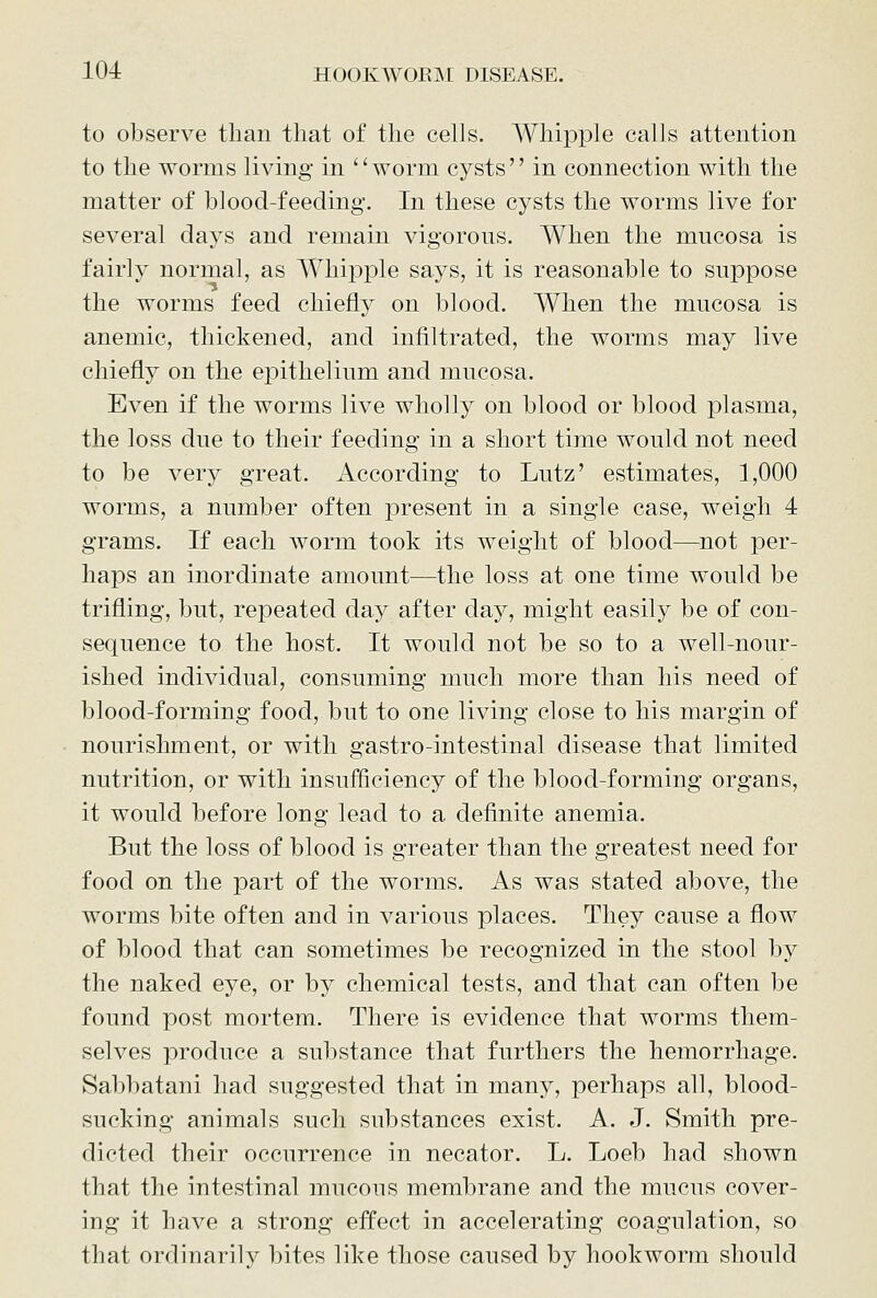 to observe than that of the cells. Whipple calls attention to the worms living in worm cysts in connection with the matter of blood-feeding. In these cysts the worms live for several days and remain vigorous. When the mucosa is fairly normal, as Whipple says, it is reasonable to suppose the worms feed chiefly on blood. When the mucosa is anemic, thickened, and infiltrated, the worms may live chiefly on the epithelium and mucosa. Even if the worms live wholly on blood or blood plasma, the loss due to their feeding in a short time would not need to be very great. According to Lutz' estimates, 1,000 worms, a number often present in a single case, weigh 4 grams. If each worm took its weight of blood—not per- haps an inordinate amount—the loss at one time would be trifling, but, repeated day after day, might easily be of con- sequence to the host. It would not be so to a well-nour- ished individual, consuming much more than his need of blood-forming food, but to one living close to his margin of nourishment, or with gastro-intestinal disease that limited nutrition, or with insufficiency of the blood-forming organs, it would before long lead to a definite anemia. But the loss of blood is greater than the greatest need for food on the part of the worms. As was stated above, the worms bite often and in various places. They cause a flow of blood that can sometimes be recognized in the stool by the naked eye, or by chemical tests, and that can often be found post mortem. There is evidence that worms them- selves produce a substance that furthers the hemorrhage. Sabbatani had suggested that in many, perhaps all, blood- sucking animals such substances exist. A. J. Smith pre- dicted their occurrence in necator. L. Loeb had shown that the intestinal mucous membrane and the mucus cover- ing it have a strong effect in accelerating coagulation, so that ordinarily bites like those caused by hookworm should