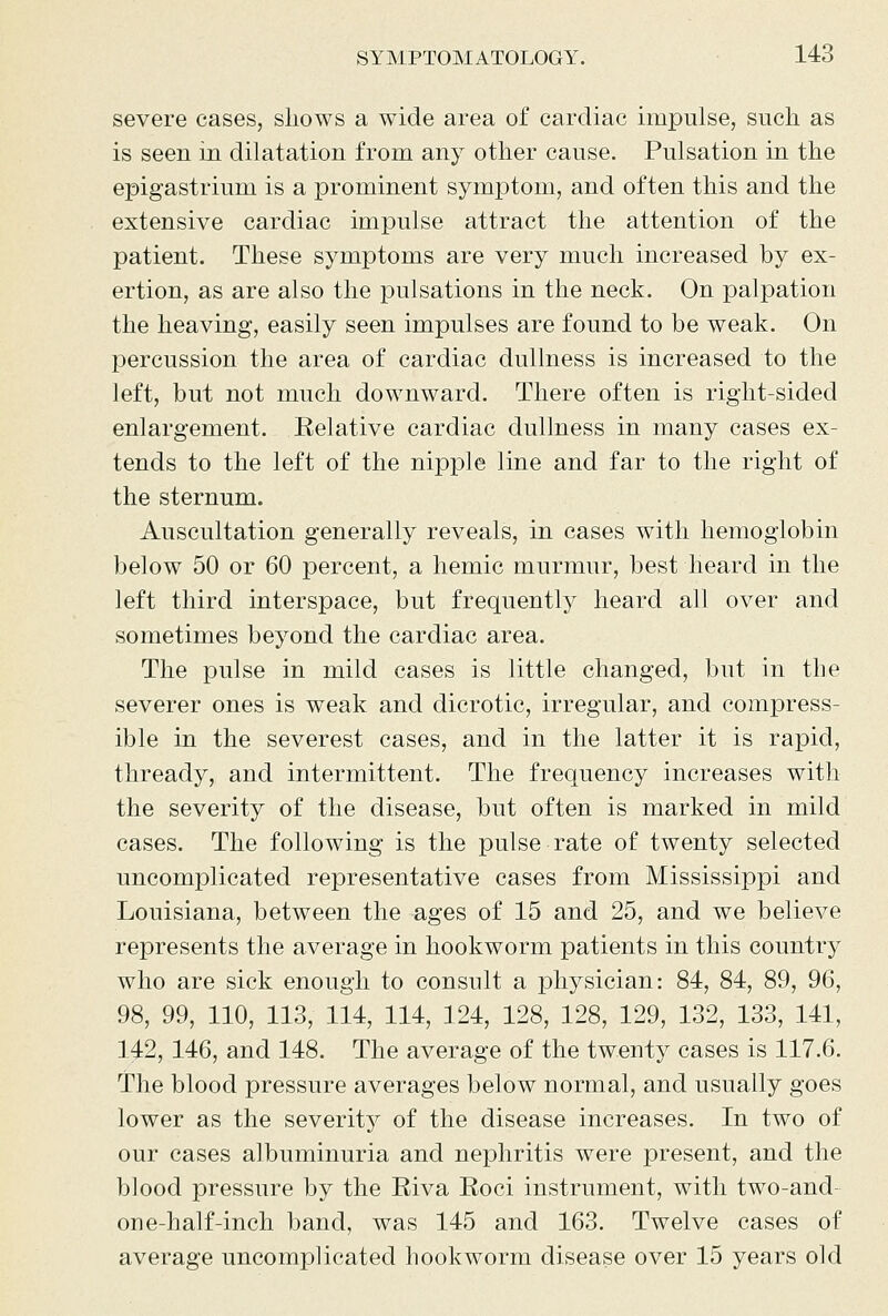 severe cases, shows a wide area of cardiac impulse, such as is seen in dilatation from any other cause. Pulsation in the epigastrium is a prominent symptom, and often this and the extensive cardiac impulse attract the attention of the patient. These symptoms are very much increased by ex- ertion, as are also the pulsations in the neck. On palpation the heaving, easily seen impulses are found to be weak. On percussion the area of cardiac dullness is increased to the left, but not much downward. There often is right-sided enlargement. Relative cardiac dullness in many cases ex- tends to the left of the nipple line and far to the right of the sternum. Auscultation generally reveals, in cases with hemoglobin below 50 or 60 percent, a hemic murmur, best heard in the left third interspace, but frequently heard all over and sometimes beyond the cardiac area. The pulse in mild cases is little changed, but in the severer ones is weak and dicrotic, irregular, and compress- ible in the severest cases, and in the latter it is rapid, thready, and intermittent. The frequency increases with the severity of the disease, but often is marked in mild cases. The following is the pulse rate of twenty selected uncomplicated representative cases from Mississippi and Louisiana, between the ages of 15 and 25, and we believe represents the average in hookworm patients in this country who are sick enough to consult a physician: 84, 84, 89, 96, 98, 99, 110, 113, 114, 114, 124, 128, 128, 129, 132, 133, 141, 142, 146, and 148. The average of the twenty cases is 117.6. The blood pressure averages below normal, and usually goes lower as the severity of the disease increases. In two of our cases albuminuria and nephritis were present, and the blood pressure by the Riva Roci instrument, with two-and- one-half-inch band, was 145 and 163. Twelve cases of average uncomplicated hookworm disease over 15 years old