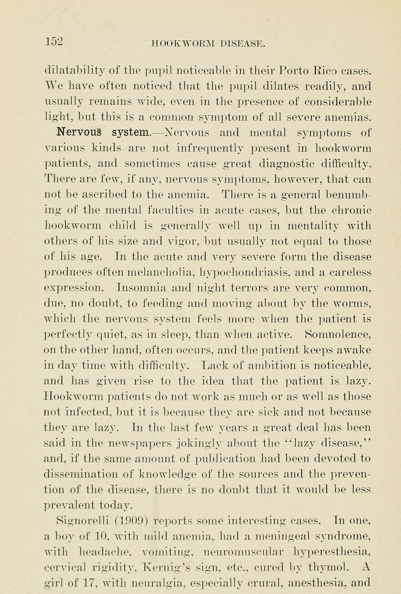 dilatability of the pupil noticeable in their Porto Rico cases. AVe have often noticed that the pupil dilates readily, and usually remains wide, even in the presence of considerable light, but this is a common symptom of all severe anemias. Nervous system.—Nervous and mental symptoms of various kinds are not infrequently present in hookworm patients, and sometimes cause great diagnostic difficulty. There are few, if any, nervous symptoms, however, that can not be ascribed to the anemia. There is a general benumb- ing of the mental faculties in acute cases, but the chronic hookworm child is generally well up in mentality with others of his size and vigor, but usually not equal to those of his age. In the acute and very severe form the disease produces often melancholia, hypochondriasis, and a careless expression. Insomnia and night terrors are very common, due, no doubt, to feeding and moving about by the worms, which the nervous system feels more when the patient is perfectly quiet, as in sleep, than when active. Somnolence, on the other hand, often occurs, and the patient keeps awake in day time with difficulty. Lack of ambition is noticeable, and has given rise to the idea that the patient is laz}^ Hookworm patients do not work as much or as well as those not infected, but it is because they are sick and not because they are lazy. In the last few years a great deal has been said in the newspapers jokingly about the lazy disease, and, if the same amount of publication had been devoted to dissemination of knowledge of the sources and the preven- tion of the disease, there is no doubt that it would be less prevalent today. Signorelli (1909) reports some interesting cases. In one, a boy of 10, with mild anemia, had a meningeal syndrome, with headache, vomiting, neuromuscular hyperesthesia, cervical rigidity, Kernig's sign, etc., cured by thymol. A girl of 17, with neuralgia, especially crural, anesthesia, and