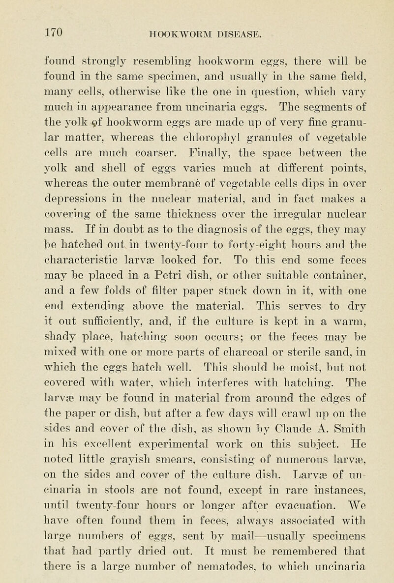found strongly resembling hookworm eggs, there will be found in the same specimen, and usually in the same field, many cells, otherwise like the one in question, which vary much in appearance from uncinaria eggs. The segments of the yolk 9f hookworm eggs are made up of very fine granu- lar matter, whereas the chlorophyl granules of vegetable cells are much coarser. Finally, the space between the yolk and shell of eggs varies much at different points, whereas the outer membrane of vegetable cells dips in over depressions in the nuclear material, and in fact makes a covering of the same thickness over the irregular nuclear mass. If in doubt as to the diagnosis of the eggs, they may be hatched out in twenty-four to forty-eight hours and the characteristic larvae looked for. To this end some feces may be placed in a Petri dish, or other suitable container, and a few folds of filter paper stuck down in it, with one end extending above the material. This serves to dry it out sufficiently, and, if the culture is kept in a warm, shady place, hatching soon occurs; or the feces may be mixed with one or more parts of charcoal or sterile sand, in which the eggs hatch well. This should be moist, but not covered with water, which interferes with hatching. The larvae may be found in material from around the edges of the paper or dish, but after a few days will crawl up on the sides and cover of the dish, as shown by Claude A. Smith in his excellent experimental work on this subject. He noted little grayish smears, consisting of numerous larvae, on the sides and cover of the culture dish. Larvae of im- cinaria in stools are not found, except in rare instances, until twenty-four hours or longer after evacuation. We have often found them in feces, always associated with large numbers of eggs, sent by mail—usually specimens that had partly dried out. It must be remembered that there is a large number of nematodes, to which uncinaria