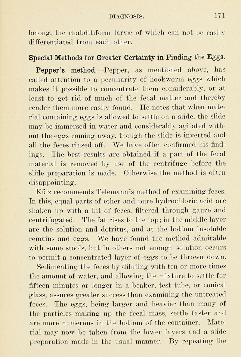 belong, the rhabditiform larvie of wliicli can not be easily differentiated from each other. Special Methods for Greater Certainty in Finding the Eggs. Pepper's method.—Pepper, as mentioned above, has called attention to a peculiarity of hookworm eggs which makes it possible to concentrate them considerably, or at least to get rid of much of the fecal matter and thereby render them more easily found. He notes that when mate- rial containing eggs is allowed to settle on a slide, the slide may be immersed in water and considerably agitated with- out the eggs coming away, though the slide is inverted and all the feces rinsed off. We have often confirmed his find- ings. The best results are obtained if a part of the fecal material is removed by use of the centrifuge before the slide preparation is made. Otherwise the method is often disappointing. Kiilz recommends Telemann 's method of examining feces. In this, equal parts of ether and pure hydrochloric acid are shaken up with a bit of feces, filtered through gauze and centrifugated. The fat rises to the top; in the middle layer are the solution and detritus, and at the bottom insoluble remains and eggs. We have found the method admirable with some stools, but in others not enough solution occurs to permit a concentrated layer of eggs to be thrown down. Sedimenting the feces by diluting with ten or more times the amount of water, and allowing the mixture to settle for fifteen minutes or longer in a beaker, test tube, or conical glass, assures greater success than examining the untreated feces. The eggs, being larger and heavier than many of the particles making up the fecal mass, settle faster and are more numerous in the bottom of the container. Mate- rial may now be taken from the lower layers and a slide preparation made in the usual manner. By repeating the