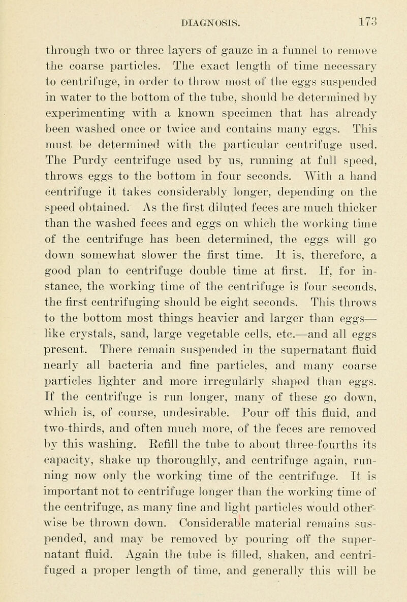 through two or three layers of gauze in a funnel to remove the coarse particles. The exact length of time necessary to centrifuge, in order to throw most of the eggs suspended in water to the bottom of the tube, should be determined by experimenting with a known specimen that has already been washed once or twice and contains many eggs. This must be determined with the particular centrifuge used. The Purdy centrifuge used by us, running at full speed, throws eggs to the bottom in four seconds. With a hand centrifuge it takes considerably longer, depending on the speed obtained. As the first diluted feces are much thicker than the washed feces and eggs on which the working time of the centrifuge has been determined, the eggs will go down somewhat slower the first time. It is, therefore, a good plan to centrifuge double time at first. If, for in- stance, the working time of the centrifuge is four seconds, the first centrifuging should be eight seconds. This throws to the bottom most things heavier and larger than eggs— like crystals, sand, large vegetable cells, etc.—and all eggs present. There remain suspended in the supernatant fluid nearly all bacteria and fine particles, and many coarse particles lighter and more irregularly shaped than eggs. If the centrifuge is run longer, many of these go down, which is, of course, undesirable. Pour off this fluid, and two-thirds, and often much more, of the feces are removed by this washing. Eefill the tube to about three-fourths its capacity, shake up thoroughly, and centrifuge again, run- ning now only the working time of the centrifuge. It is important not to centrifuge longer than the working time of the centrifuge, as many fine and light particles would other~~- wise be thrown down. Considerable material remains sus- pended, and may be removed by pouring off the super- natant fluid. Again the tube is filled, shaken, and centri- fuged a proper length of time, and generally this will be