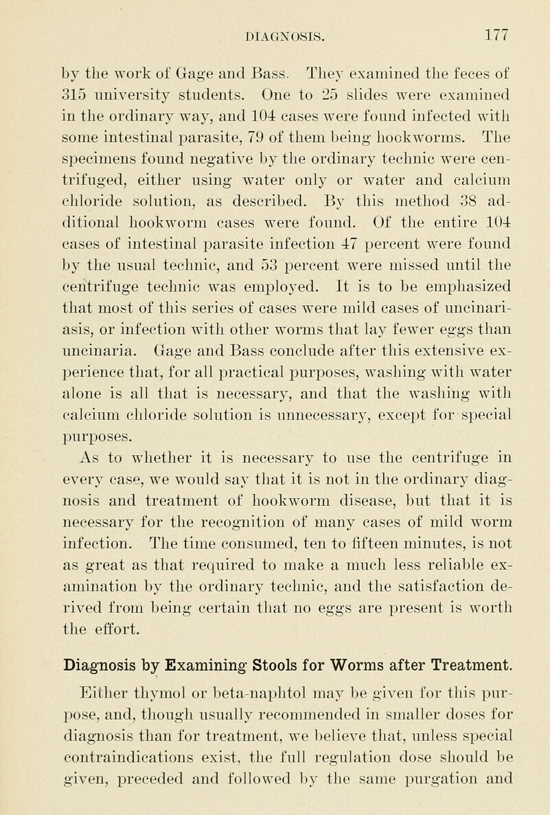 by the work of Gage and Bass. They examined the feces of 315 university students. One to 25 slides were examined in the ordinary way, and 104 cases were found infected with some intestinal parasite, 79 of them being hookworms. The specimens found negative by the ordinary technic were cen- trifuged, either using water only or water and calcium chloride solution, as described. By this method 38 ad- ditional hookworm cases were found. Of the entire 104 cases of intestinal parasite infection 47 percent were found by the usual technic, and 53 percent were missed until the centrifuge technic was employed. It is to be emphasized that most of this series of cases were mild cases of uncinari- asis, or infection with other worms that lay fewer eggs than uncinaria. Gage and Bass conclude after this extensive ex- perience that, for all practical purposes, washing with water alone is all that is necessary, and that the washing with calcium chloride solution is unnecessary, except for special purposes. As to whether it is necessary to use the centrifuge in every case, we would say that it is not in the ordinary diag- nosis and treatment of hookworm disease, but that it is necessary for the recognition of many cases of mild worm infection. The time consumed, ten to fifteen minutes, is not as great as that required to make a much less reliable ex- amination by the ordinary technic, and the satisfaction de- rived from being certain that no eggs are present is worth the effort. Diagnosis by Examining Stools for Worms after Treatment. Either thymol or beta-naphtol may be given for this pur- pose, and, though usually recommended in smaller doses for diagnosis than for treatment, we believe that, unless special contraindications exist, the full regulation dose should be given, preceded and followed by the same purgation and