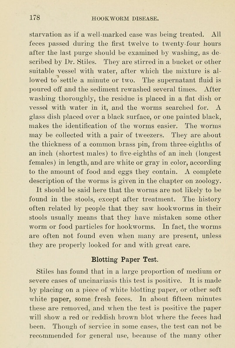 starvation as if a well-marked case was being treated. All feces passed during the first twelve to twenty-four hours after the last purge should be examined by washing, as de- scribed by Dr. Stiles. They are stirred in a bucket or other suitable vessel with water, after which the mixture is al- lowed to settle a minute or two. The supernatant fluid is poured off and the sediment rewashed several times. After washing thoroughly, the residue is placed in a flat dish or vessel with water in it, and the worms searched for. A glass dish placed over a black surface, or one painted black, makes the identification of the worms easier. The worms may be collected with a pair of tweezers. They are about the thickness of a common brass pin, from three-eighths of an inch (shortest males) to five-eighths of an inch (longest females) in length, and are white or gray in color, according to the amount of food and eggs they contain. A complete description of the worms is given in the chapter on zoology. It should be said here that the worms are not likely to be found in the stools, except after treatment. The history often related by people that they saw hookworms in their stools usually means that they have mistaken some other worm or food particles for hookworms. In fact, the worms are often not found even when many are present, unless they are properly looked for and with great care. Blotting Paper Test. Stiles has found that in a large proportion of medium or severe cases of uncinariasis this test is positive. It is made by placing on a piece of white blotting paper, or other soft white paper, some fresh feces. In about fifteen minutes these are removed, and when the test is positive the paper will show a red or reddish brown blot where the feces had been. Though of service in some cases, the test can not be recommended for general use, because of the many other