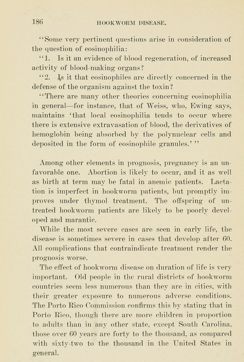 '' Some very pertinent questions arise in consideration of the question of eosinophilia: *'l. Is it an evidence of blood regeneration, of increased activity of blood-making organs? 2. \s it that eosinophiles are directly concerned in the defense of the organism against the toxin? There are many other theories concerning eosinophilia in general—for instance, that of Weiss, who, Ewing says, maintains 'that local eosinophilia tends to occur where there is extensive extravasation of blood, the derivatives of hemoglobin being absorbed by the polynnclear cells and deposited in the form of eosinophile granules.'  Among other elements in prognosis, pregnancy is an un- favorable one. Abortion is likely to occur, and it as well as birth at term may be fatal in anemic patients. Lacta- tion is imperfect in hookworm patients, but promptly im- proves under thymol treatment. The offspring of un- treated hookworm patients are likely to be poorly devel- oped and marantic. While the most severe cases are seen in early life, the disease is sometimes severe in cases that develop after 60. All complications that contraindicate treatment render the prognosis worse. The effect of hookworm disease on duration of life is very important. Old people in the rural districts of hookworm countries seem less numerous than they are in cities, with their greater exposure to numerous adverse conditions. The Porto Rico Commission confirms this by stating that in Porto Rico, though there are more children in proportion to adults than in any other state, except South Carolina, those over 60 years are forty to the thousand, as compared with sixty-two to the thousand in the United States in general.