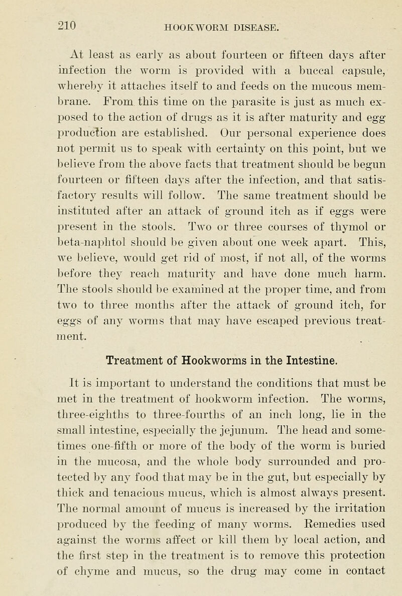 At least as early as about fourteen or fifteen days after infection the worm is i^rovided with a buccal capsule, whereby it attaches itself to and feeds on the mucous mem- brane. From this time on the parasite is just as much ex- posed to the action of drugs as it is after maturity and egg production are established. Our personal experience does not permit us to speak with certainty on this point, but we believe from the above facts that treatment should be begun fourteen or fifteen days after the infection, and that satis- factory results will follow. The same treatment should be instituted after an attack of ground itch as if eggs were jDresent in the stools. Two or three courses of thymol or beta-naj)htol should be given about one week apart. This, we believe, would get rid of most, if not all, of the worms before they reach maturity and have done much harm. The stools should be examined at the proper time, and from two to three months after the attack of ground itch, for eggs of any worms that may have escajDcd previous treat- ment. Treatment of Hookworms in the Intestine. It is important to understand the conditions that must be met in the treatment of hookworm infection. The worms, three-eighths to three-fourths of an inch long, lie in the small intestine, especially the jejunum. The head and some- times one-fiith or more of the body of the worm is buried in the mucosa, and the whole body surrounded and pro- tected by any food that may be in the gut, but especially by thick and tenacious mucus, which is almost always present. The normal amount of mucus is increased by the irritation produced by the feeding of many worms. Remedies used against the worms affect or kill them by local action, and the first stejD in the treatment is to remove this protection of chyme and mucus, so the drug may come in contact