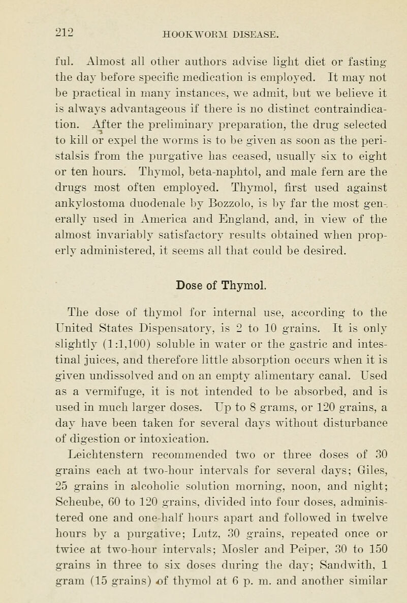 ful. Almost all other authors advise light diet or fasting the day before specific medication is employed. It may not be practical in many instances, we admit, but we believe it is always advantageous if there is no distinct contraindica- tion. After the preliminary preparation, the drug selected to kill or expel the worms is to be given as soon as the peri- stalsis from the purgative has ceased, usually six to eight or ten hours. Thymol, beta-naphtol, and male fern are the drugs most often employed. Thymol, first used against ankylostoma duodenale by Bozzolo, is by far the most gen- erally used in America and England, and, in view of the almost invariably satisfactory results obtained when prop- erly administered, it seems all that could be desired. Dose of Thymol. The dose of thymol for internal use, according to the United States Disi^ensatory, is 2 to 10 grains. It is only slightly (1:1,100) soluble in water or the gastric and intes- tinal juices, and therefore little absorption occurs when it is given undissolved and on an empty alimentary canal. Used as a vermifuge, it is not intended to be absorbed, and is used in much larger doses. Up to 8 grams, or 120 grains, a day have been taken for several days without disturbance of digestion or intoxication. Leichtenstern recommended two or three doses of 30 grains each at two-hour intervals for several days; Giles, 25 grains in alcoholic solution morning, noon, and night; Scheube, 60 to 120 grains, divided into four doses, adminis- tered one and one-half hours apart and followed in twelve hours by a purgative; Lutz, 30 grains, repeated once or twice at two-hour intervals; Mosler and Peiper, 30 to 150 grains in three to six doses during the day; Sandwith, 1 gram (15 grains) of thymol at 6 p. m. and another similar