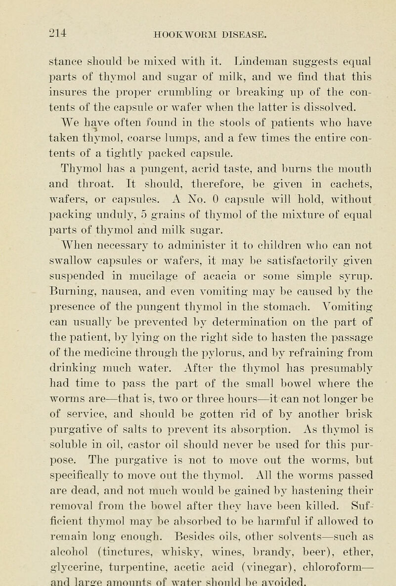 stance should be mixed with it. Lindeman suggests equal parts of thymol and sugar of milk, and we find that this insures the proper crumbling or breaking up of the con- tents of the capsule or wafer when the latter is dissolved. We have often found in the stools of patients who have taken thymol, coarse lumps, and a few times the entire con- tents of a tightly packed capsule. Thymol has a pungent, acrid taste, and burns the mouth and throat. It should, therefore, be given in cachets, wafers, or capsules. A No. 0 capsule will hold, without packing unduly, 5 grains of thymol of the mixture of equal parts of thymol and milk sugar. When necessary to administer it to children who can not swallow capsules or wafers, it may be satisfactorily given suspended in mucilage of acacia or some simple syrup. Burning, nausea, and even vomiting may be caused by the presence of the pungent thymol in the stomach. Vomiting can usually be prevented by determination on the part of the patient, by lying on the right side to hasten the passage of the medicine through the pylorus, and by refraining from drinking much water. After the thymol has presumably had time to pass the part of the small bowel where the worms are—that is, two or three hours—it can not longer be of service, and should be gotten rid of by another brisk purgative of salts to prevent its absorption. As thymol is soluble in oil, castor oil should never be used for this pur- pose. The purgative is not to move out the worms, but specifically to move out the th^anol. All the worms passed are dead, and not much would be gained by hastening their removal from the bowel after they have been killed. Suf- ficient thymol may be absorbed to be harmful if allowed to remain long enough. Besides oils, other solvents—such as alcohol (tinctures, whisky, wines, brandy, beer), ether, gl^'^cerine, turpentine, acetic acid (vinegar), chloroform— and larc'e amounts of water should be avoided.