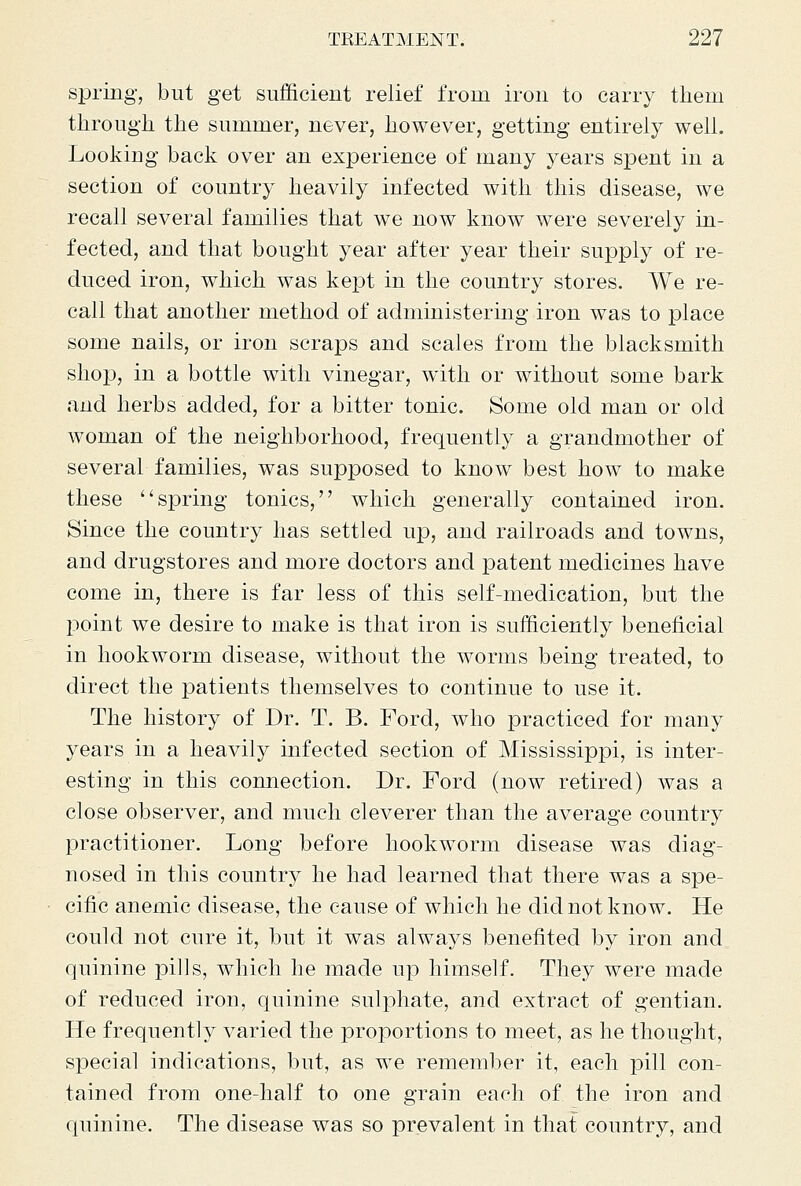 spring, but get sufficient relief from iron to carry them through the summer, never, however, getting entirely well. Lookiug back over an experience of many years spent in a section of country heavily infected with this disease, we recall several families that we now know were severely in- fected, and that bought year after year their supply of re- duced iron, which was kexDt in the country stores. We re- call that another method of administering iron was to place some nails, or iron scraps and scales from the blacksmith shop, in a bottle with vinegar, with or without some bark and herbs added, for a bitter tonic. Some old man or old woman of the neighborhood, frequently a grandmother of several families, was supposed to know best how to make these spring tonics, which generally contained iron. Since the country has settled up, and railroads and towns, and drugstores and more doctors and patent medicines have come in, there is far less of this self-medication, but the point we desire to make is that iron is sufficiently beneficial in hookworm disease, without the worms being treated, to direct the patients themselves to continue to use it. The history of Dr. T. B. Ford, who practiced for many years in a heavily infected section of Mississippi, is inter- esting in this connection. Dr. Ford (now retired) was a close observer, and much cleverer than the average country practitioner. Long before hookworm disease was diag- nosed in this country he had learned that there was a spe- cific anemic disease, the cause of which he did not know. He could not cure it, but it was always benefited by iron and quinine pills, which he made up himself. They were made of reduced iron, quinine sulphate, and extract of gentian. He frequently varied the proportions to meet, as he thought, special indications, but, as we remember it, each pill con- tained from one-half to one grain each of the iron and quinine. The disease was so prevalent in that country, and