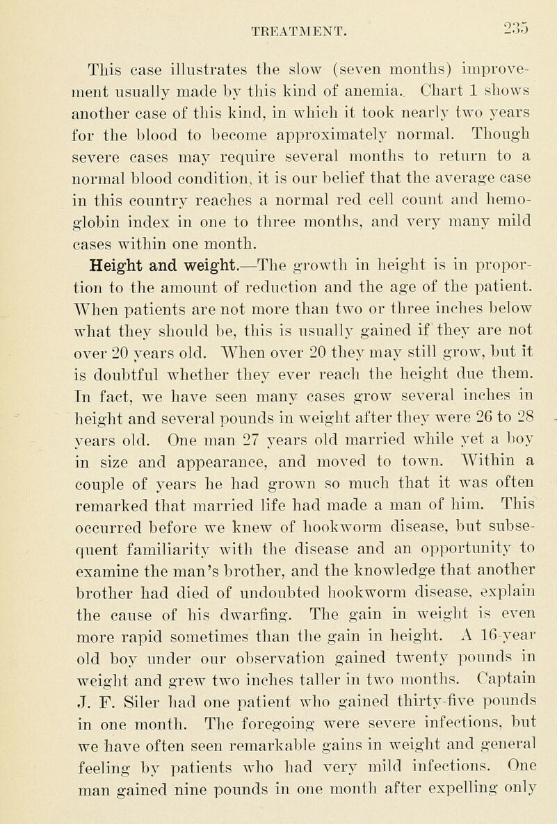 This case illustrates the slow (seven months) improve- ment usually made by this kind of anemia.. Chart 1 shows another case of this kind, in which it took nearly two years for the blood to become approximately normal. Though severe cases may require several months to return to a normal blood condition, it is our belief that the average case in this country reaches a normal red cell count and hemo- globin index in one to three months, and very many mild cases within one month. Height and weight.—The growth in height is in propor- tion to the amount of reduction and the age of the patient. When patients are not more than two or three inches below what they should be, this is usually gained if they are not over 20 years old. When over 20 they may still grow, but it is doubtful whether they ever reach the height due them. In fact, we have seen many cases grow several inches in height and several pounds in weight after they were 26 to 28 years old. One man 27 years old married while yet a boy in size and appearance, and moved to town. Within a couple of years he had grown so much that it was often remarked that married life had made a man of him. This occurred before we knew of hookworm disease, but subse- quent familiarity with the disease and an opportunity to examine the man's brother, and the knowledge that another brother had died of undoubted hookworm disease, explain the cause of his dwarfing. The gain in weight is even more rapid sometimes than the gain in height. A 16-year old boy under our observation gained twenty pounds in weight and grew two inches taller in two months. Captain J. F. Siler had one patient who gained thirty-five pounds in one month. The foregoing were severe infections, but we have often seen remarkable gains in weight and general feeling by patients who had very mild infections. One man gained nine pounds in one month after expelling only