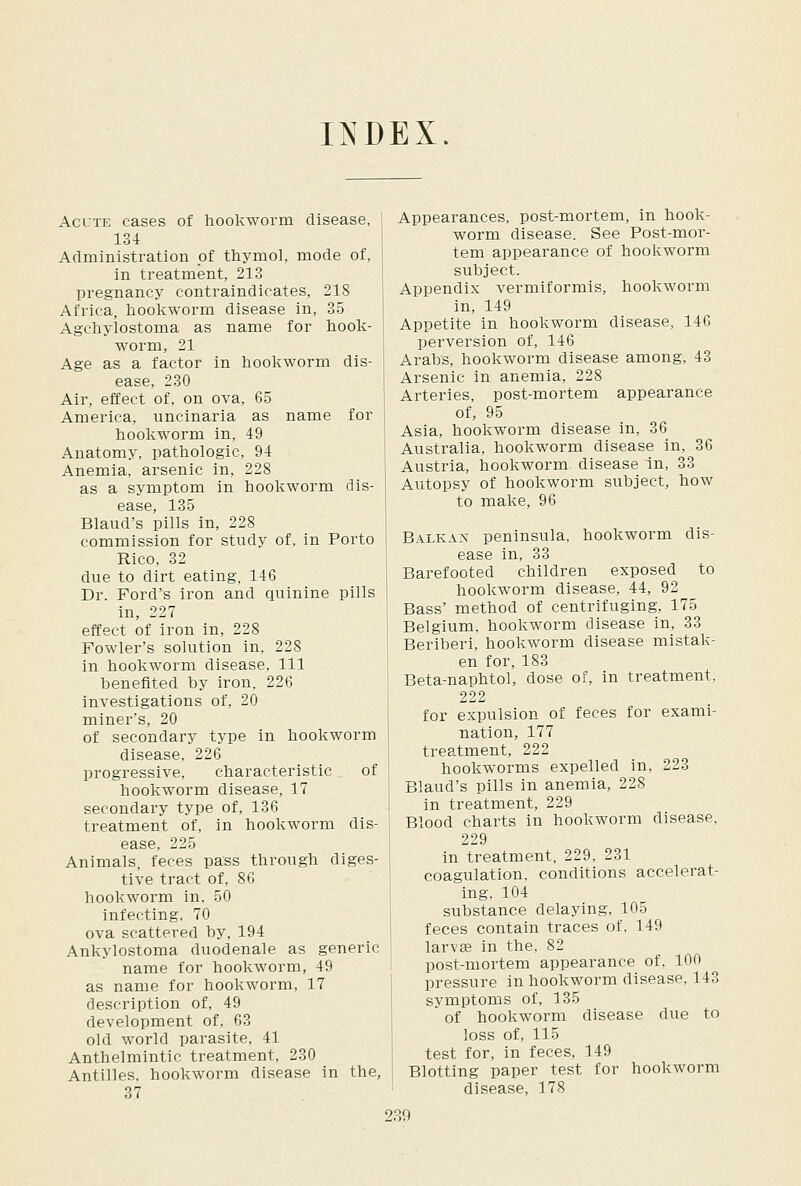 INDEX. Acute cases of hookworm disease, 134 Administration of thymol, mode of, in treatment, 213 pregnancy contraindicates, 218 Africa, hookworm disease in, 35 Agchylostoma as name for hook- worm, 21 Age as a factor in hookworm dis- ease, 230 Air, effect of, on ova, 65 America, uncinaria as name for hookworm in, 49 Anatomy, pathologic, 94 Anemia, arsenic in, 228 as a symptom in hookworm dis- ease, 135 Blaud's pills in, 228 commission for study of, in Porto Rico, 32 due to dirt eating, 146 Dr. Ford's iron and quinine pills in, 227 effect of iron in, 228 Fowler's solution in, 228 in hookworm disease. 111 benefited by iron, 226 Investigations of, 20 miner's, 20 of secondary type in hookworm disease, 226 progressive, characteristic of hookworm disease, 17 secondary type of, 136 treatment of, in hookworm dis- ease, 225 Animals, feces pass through diges- tive tract of, 86 hookworm in, 50 infecting, 70 ova scattered by, 194 Ankylostoma duodenale as generic name for hookworm, 49 as name for hookworm, 17 description of, 49 development of, 63 old world parasite, 41 Anthelmintic treatment, 230 Antilles, hookworm disease in the, 37 Appearances, post-mortem, in hook- worm disease. See Post-mor- tem appearance of hookworm subject. Appendix vermiformis, hookworm in, 149 Appetite in hookworm disease, 146 perversion of, 146 Arabs, hookworm disease among, 43 Arsenic in anemia, 228 Arteries, post-mortem appearance of, 95 Asia, hookworm disease in, 36 Australia, hookworm disease in, 36 Austria, hookworm disease in, 33 Autopsy of hookworm subject, how to make, 96 B.ilLKAx peninsula, hookworm dis- ease in, 33 Barefooted children exposed to hookworm disease, 44, 92 Bass' method of centrifuging, 175 Belgium, hookworm disease in, 33 Beriberi, hookworm disease mistak- en for, 183 Beta-naphtol, dose of, in treatment, 222 for expulsion of feces for exami- nation, 177 treatment, 222 hookworms expelled in, 223 Blaud's pills in anemia, 228 in treatment, 229 Blood charts in hookworm disease, 229 in treatment, 229, 231 coagulation, conditions accelerat- ing, 104 substance delaying, 105 feces contain traces of. 149 larvae in the, 82 post-mortem appearance of, 100 pressure in hookworm disease, 143 symptoms of, 135 of hookworm disease due to loss of, 115 test for, in feces, 149 Blotting paper test for hookworm disease, 178