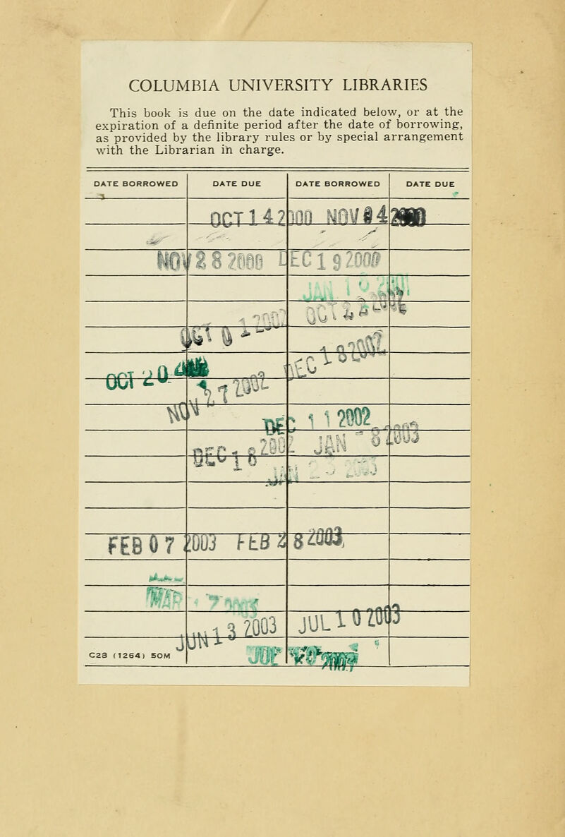 COLUMBIA UNIVERSITY LIBRARIES This book is due on the date indicated below, or at the expiration of a definite period after the date of borrowing, as provided by the library rules or by special arrangement with the Librarian in charge. DATE BORROWED DATE DUE DATE BORROWED DATE DUE OCT 142 ^00 nm hOV^B V^ifl^^ '■^k w \>^' \ fl > i^&# ^en^ ^li :^.i^^^ p-**= is:* m ^ 1 1200? ^=r-^' r>fr^_ PL. m>] b - ^Si ij :X''^^^ -rr^'^ ■j i-tBZ jtm FEB 0 7 ^--- Vfi-- juUTtrtotQ art 44 2003. C23 (1264) 50M ■g*«aBS r>;