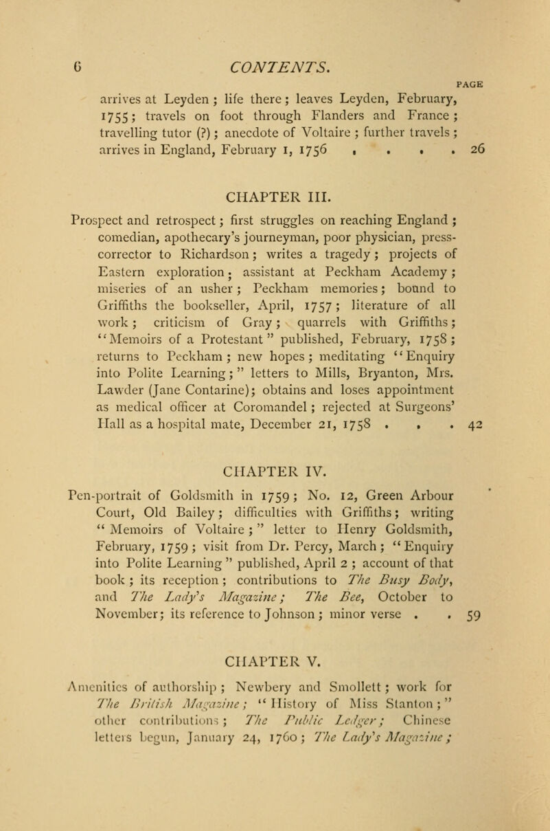 PAGE arrives at Leyden ; life there; leaves Leyden, February, 1755; travels on foot through Flanders and France; travelling tutor (?); anecdote of Voltaire ; further travels ; arrives in England, February 1, 1756 , ... 26 CHAPTER III. Prospect and retrospect; first struggles on reaching England ; comedian, apothecary's journeyman, poor physician, press- corrector to Richardson; writes a tragedy ; projects of Eastern exploration; assistant at Peckham Academy; miseries of an usher; Peckham memories; bound to Griffiths the bookseller, April, 1757; literature of all work; criticism of Gray; quarrels with Griffiths; Memoirs of a Protestant published, February, 1758; returns to Peckham; new hopes; meditating Enquiry into Polite Learning;  letters to Mills, Bryanton, Mrs. Lawder (Jane Contarine); obtains and loses appointment as medical officer at Coromandel; rejected at Surgeons' Hall as a hospital mate, December 21, 1758 . . .42 CHAPTER IV. r<_n-portrait of Goldsmith in 1759; No. 12, Green Arbour Court, Old Bailey; difficulties with Griffiths; writing  Memoirs of Voltaire ;  letter to Henry Goldsmith, February, 1759; visit from Dr. Percy, March; Enquiry into Polite Learning  published, April 2 ; account of that book ; its reception ; contributions to The Busy Body, and The Lady's Magazine; The Bee, October to November; its reference to Johnson ; minor verse . . 59 CHAPTER V. Amenities of authorship ; Newbery and Smollett; work for The British Magazine; History of Miss Stanton; other contribution; ; 77/e Public Ledger; Chinese letters begun, January 24, 1760; The Lady's Magazine}