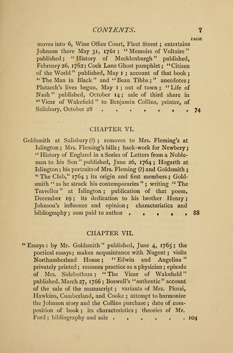 PAGE moves into 6, Wine Office Court, Fleet Street ; entertains Johnson there May 31, 1761 ; Memoirs of Voltaire published;  History of Mecklenburgh published, February 26, 1762; Cock Lane Ghost pamphlet; Citizen of the World  published, May 1 ; account of that book ;  The Man in Black  and Beau Tibbs ;  anecdotes ; Plutarch's lives begun, May I ; out of town; Life of Nash published, October 14; sale of third share in Vicar of Wakefield  to Benjamin Collins, printer, of Salisbury, October 28 ...,,,, 74 CHAPTER VI. Goldsmith at Salisbury (?) ; removes to Mrs. Fleming's at Islington ; Mrs. Fleming's bills; hack-work for Newbery; History of England in a Series of Letters from a Noble- man to his Son  published, June 26, 1764; Hogarth at Islington; his portraits of Mrs. Fleming (?) and Goldsmith; The Club, 1764 ; its origin and first members; Gold- smith  as he struck his contemporaries  ; writing  The Traveller at Islington; publication of that poem, December 19; its dedication to his brother Henry; Johnson's influence and opinion; characteristics and bibliography; sum paid to author • , * , .88 CHAPTER VII. Essays : by Mr. Goldsmith published, June 4, 1765; the poetical essays; makes acquaintance with Nugent; visits Northumberland House; Edwin and Angelina privately printed; resumes practice as a physician; episode of Mrs. Sidebotham ; The Vicar of Wakefield published, March 27, 1766; Boswell's authentic account of the sale of the manuscript; variants of Mrs. Piozzi, Hawkins, Cumberland, and Cooke ; attempt to harmonize the Johnson story and the Collins purchase ; date of com- position of book; its characteristics; theories of Mr. Ford ; bibliography and sale ...... 104