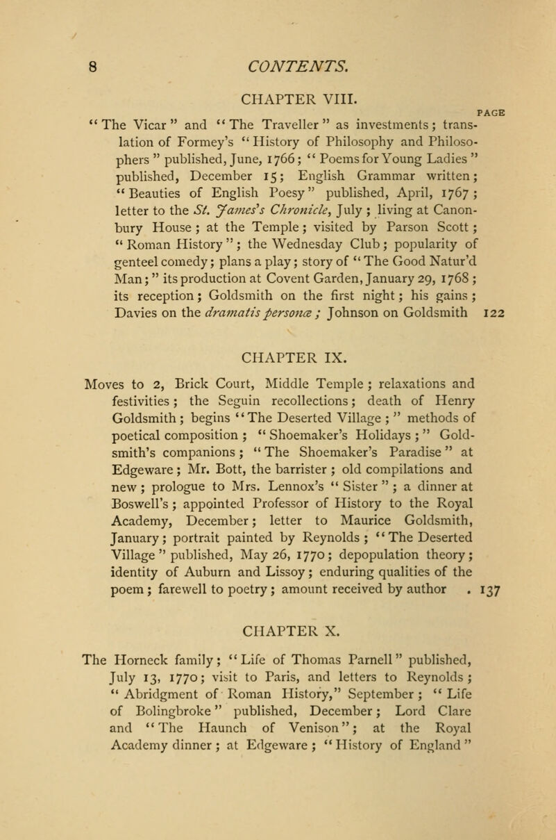 CHAPTER VIII. PAGE The Vicar and The Traveller as investments; trans- lation of Formey's  History of Philosophy and Philoso- phers  published, June, 1766;  Poems for Young Ladies  published, December 15; English Grammar written; Beauties of English Poesy published, April, 1767; letter to the Si. James's Chronicle, July ; living at Canon- bury House ; at the Temple; visited by Parson Scott;  Roman History  ; the Wednesday Club; popularity of genteel comedy; plans a play; story of  The Good Natur'd Man;  its production at Covent Garden, January 29, 1768 ; its reception; Goldsmith on the first night; his gains ; Davies on the dramatis persona ; Johnson on Goldsmith 122 CHAPTER IX. Moves to 2, Brick Court, Middle Temple ; relaxations and festivities; the Seguin recollections; death of Henry Goldsmith ; begins The Deserted Village ;  methods of poetical composition ;  Shoemaker's Holidays ;  Gold- smith's companions ;  The Shoemaker's Paradise  at Edgeware ; Mr. Bott, the barrister ; old compilations and new ; prologue to Mrs. Lennox's  Sister  ; a dinner at Boswell's ; appointed Professor of History to the Royal Academy, December; letter to Maurice Goldsmith, January; portrait painted by Reynolds;  The Deserted Village  published, May 26, 1770; depopulation theory; identity of Auburn and Lissoy; enduring qualities of the poem ; farewell to poetry ; amount received by author . 137 CHAPTER X. The Horneck family; Life of Thomas Parnell published, July 13, 1770; visit to Paris, and letters to Reynolds; Abridgment of Roman History, September; Life of Bolingbroke published, December; Lord Clare and The Haunch of Venison; at the Royal Academy dinner ; at Edgeware ;  History of England 