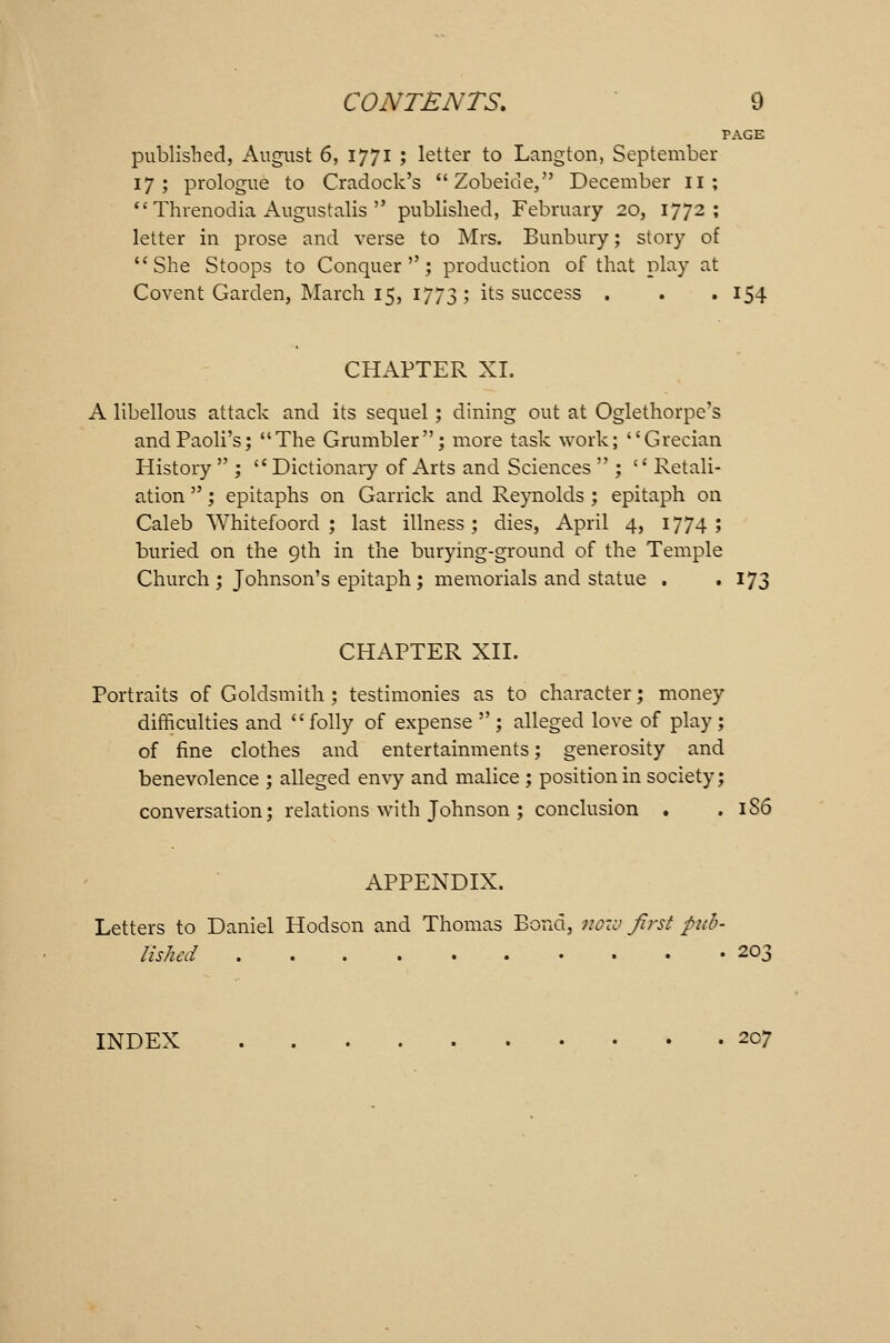 PAGE published, August 6, 1771 ; letter to Langton, September 17; prologue to Cradock's  Zobeide, December 11 ; Threnodia Augustalis  published, February 20, 1772 ; letter in prose and verse to Mrs. Bunbury; story of She Stoops to Conquer; production of that play at Covent Garden, March 15, 1773 ; its success . . . 154 CHAPTER XI. A libellous attack and its sequel; dining out at Oglethorpe's andPaoli's; The Grumbler; more task work; Grecian History  ;  Dictionaiy of Arts and Sciences  ;  Retali- ation ; epitaphs on Garrick and Reynolds ; epitaph on Caleb Whitefoord ; last illness; dies, April 4, 1774 ; buried on the 9th in the burying-ground of the Temple Church ; Johnson's epitaph ; memorials and statue . . 173 CHAPTER XII. Portraits of Goldsmith ; testimonies as to character; money difficulties and folly of expense  ; alleged love of play ; of fine clothes and entertainments; generosity and benevolence ; alleged envy and malice ; position in society; conversation; relations with Johnson ; conclusion . . 1S6 APPENDIX. Letters to Daniel Hodson and Thomas Bond, now first pub- lished ......♦••• 203 INDEX 207