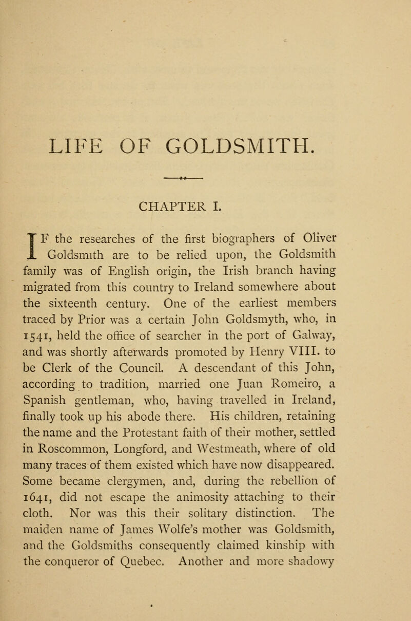 LIFE OF GOLDSMITH. CHAPTER I. IF the researches of the first biographers of Oliver Goldsmith are to be relied upon, the Goldsmith family was of English origin, the Irish branch having migrated from this country to Ireland somewhere about the sixteenth century. One of the earliest members traced by Prior was a certain John Goldsmyth, who, in 1541, held the office of searcher in the port of Galway, and was shortly afterwards promoted by Henry VIII. to be Clerk of the Council. A descendant of this John, according to tradition, married one Juan Romeiro, a Spanish gentleman, who, having travelled in Ireland, finally took up his abode there. His children, retaining the name and the Protestant faith of their mother, settled in Roscommon, Longford, and Westmeath, where of old many traces of them existed which have now disappeared. Some became clergymen, and, during the rebellion of 1641, did not escape the animosity attaching to their cloth. Nor was this their solitary distinction. The maiden name of James Wolfe's mother was Goldsmith, and the Goldsmiths consequently claimed kinship with the conqueror of Quebec. Another and more shadowy