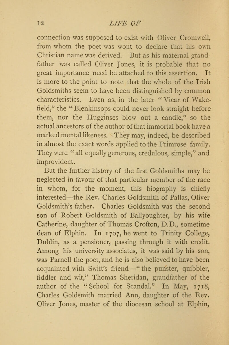 connection was supposed to exist with Oliver Cromwell, from whom the poet was wont to declare that his own Christian name was derived. But as his maternal grand- father was called Oliver Jones, it is probable that no great importance need be attached to this assertion. It is more to the point to note that the whole of the Irish Goldsmiths seem to have been distinguished by common characteristics. Even as, in the later  Vicar of Wake- field, the Blenkinsops could never look straight before them, nor the Hugginses blow out a candle, so the actual ancestors of the author of that immortal book have a marked mental likeness. They may, indeed, be described in almost the exact words applied to the Primrose family. They were all equally generous, credulous, simple, and improvident. But the further history of the first Goldsmiths may be neglected in favour of that particular member of the race in whom, for the moment, this biography is chiefly interested—the Rev. Charles Goldsmith of Pallas, Oliver Goldsmith's father. Charles Goldsmith was the second son of Robert Goldsmith of Ballyoughter, by his wife Catherine, daughter of Thomas Crofton, D.D., sometime dean of Elphin. In 1707, he went to Trinity College, Dublin, as a pensioner, passing through it with credit. Among his university associates, it was said by his son, was Parnell the poet, and he is also believed to have been acquainted with Swift's friend— the punster, quibbler, fiddler and wit, Thomas Sheridan, grandfather of the author of the School for Scandal. In May, 1718, Charles Goldsmith married Ann, daughter of the Rev. Oliver Jones, master of the diocesan school at Elphin,