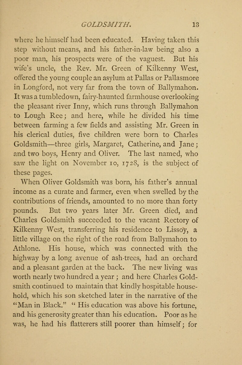 where he himself had been educated. Having taken this step without means, and his father-in-law being also a poor man, his prospects were of the vaguest. But his wife's uncle, the Rev. Mr. Green of Kilkenny West, offered the young couple an asylum at Pallas or Pallasmore in Longford, not very far from the town of Ballymahon. It was a tumbledown, fairy-haunted farmhouse overlooking the pleasant river Inny, which runs through Ballymahon to Lough Ree; and here, while he divided his time between farming a few fields and assisting Mr. Green in his clerical duties, five children were born to Charles Goldsmith—three girls, Margaret, Catherine, and Jane; and two boys, Henry and Oliver. The last named, who saw the light on November 10, 172S, is the subject of these pages. When Oliver Goldsmith was born, his father's annual income as a curate and farmer, even when swelled by the contributions of friends, amounted to no more than forty pounds. But two years later Mr. Green died, and Charles Goldsmith succeeded to the vacant Rectory of Kilkenny West, transferring his residence to Lissoy, a little village on the right of the road from Ballymahon to Athlone. His house, which was connected with the highway by a long avenue of ash-trees, had an orchard and a pleasant garden at the back. The new living was worth nearly two hundred a year; and here Charles Gold- smith continued to maintain that kindly hospitable house- hold, which his son sketched later in the narrative of the Man in Black.  His education was above his fortune, and his generosity greater than his education. Poor as he was, he had his flatterers still poorer than himself; for