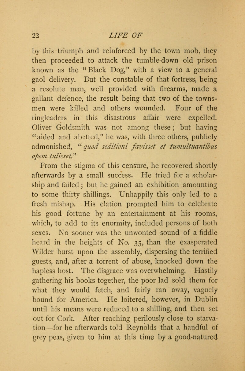 by this triumph and reinforced by the town mob, they then proceeded to attack the tumble-down old prison known as the Black Dog, with a view to a general gaol delivery. But the constable of that fortress, being a resolute man, well provided with firearms, made a gallant defence, the result being that two of the towns- men were killed and others wounded. Four of the ringleaders in this disastrous affair were expelled. Oliver Goldsmith was not among these \ but having aided and abetted, he was, with three others, publicly admonished, quod seditioni favisset et tumult uantib us opem tulisset. From the stigma of this censure, he recovered shortly afterwards by a small success. He tried for a scholar- ship and failed; but he gained an exhibition amounting to some thirty shillings. Unhappily this only led to a fresh mishap. His elation prompted him to celebrate his good fortune by an entertainment at his rooms, which, to add to its enormity, included persons of both sexes. No sooner was the unwonted sound of a fiddle heard in the heights of No. 35, than the exasperated Wilder burst upon the assembly, dispersing the terrified guests, and, after a torrent of abuse, knocked down the hapless host. The disgrace was overwhelming. Hastily gathering his books together, the poor lad sold them for what they would fetch, and fairly ran away, vaguely bound for America. He loitered, however, in Dublin until his means were reduced to a shilling, and then set out for Cork. After reaching perilously close to starva- tion—for he afterwards told Reynolds that a handful of grey peas, given to him at this time by a good-natured