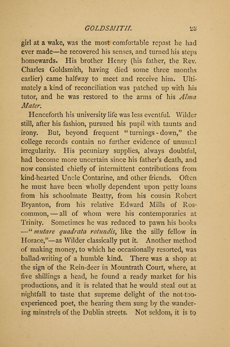 girl at a wake, was the most comfortable repast he had ever made—he recovered his senses, and turned his steps homewards. His brother Henry (his father, the Rev. Charles Goldsmith, having died some three months earlier) came halfway to meet and receive him. Ulti- mately a kind of reconciliation was patched up with his tutor, and he was restored to the arms of his Alma Mater. Henceforth his university life was less eventful. Wilder still, after his fashion, pursued his pupil with taunts and irony. But, beyond frequent  turnings - down, the college records contain no further evidence of unusual irregularity. His pecuniary supplies, always doubtful, had become more uncertain since his father's death, and now consisted chiefly of intermittent contributions from kind-hearted Uncle Contarine, and other friends. Often he must have been wholly dependent upon petty loans from his schoolmate Beatty, from his cousin Robert Bryanton, from his relative Edward Mills of Ros- common, — all of whom were his contemporaries at Trinity. Sometimes he was reduced to pawn his books — mutare quadrata rotundis, like the silly fellow in Horace,—as Wilder classically put it. Another method of making money, to which he occasionally resorted, was ballad-writing of a humble kind. There was a shop at the sign of the Rein-deer in Mountrath Court, where, at five shillings a head, he found a ready market for bis productions, and it is related that he would steal out at nightfall to taste that supreme delight of the not-too- experienced poet, the hearing them sung by the wander- ing minstrels of the Dublin streets. Not seldom, it is to.