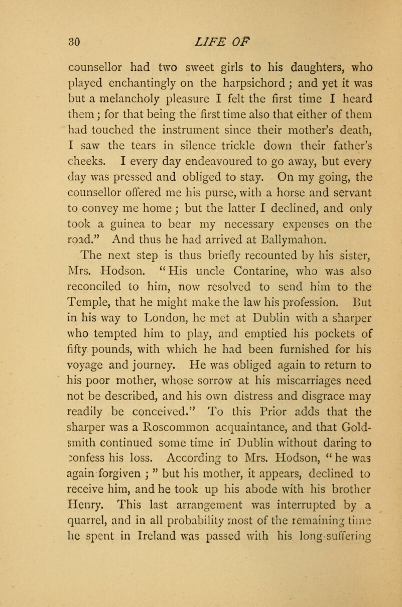 counsellor had two sweet girls to his daughters, who played enchantingly on the harpsichord; and yet it was but a melancholy pleasure I felt the first time I heard them; for that being the first time also that either of them had touched the instrument since their mother's death, I saw the tears in silence trickle down their father's cheeks. I every day endeavoured to go away, but every day was pressed and obliged to stay. On my going, the counsellor offered me his purse, with a horse and servant to convey me home; but the latter I declined, and only took a guinea to bear my necessary expenses on the road. And thus he had arrived at Ballymahon. The next step is thus briefly recounted by his sister, Mrs. Hodson.  His uncle Contarine, who was also reconciled to him, now resolved to send him to the Temple, that he might make the law his profession. But in his way to London, he met at Dublin with a sharper who tempted him to play, and emptied his pockets of fifty pounds, with which he had been furnished for his voyage and journey. He was obliged again to return to his poor mother, whose sorrow at his miscarriages need not be described, and his own distress and disgrace may readily be conceived. To this Prior adds that the sharper was a Roscommon acquaintance, and that Gold- smith continued some time in Dublin without daring to :onfess his loss. According to Mrs. Hodson,  he was again forgiven ;  but his mother, it appears, declined to receive him, and he took up his abode with his brother Henry. This last arrangement was interrupted by a quarrel, and in all probability most of the remaining time he spent in Ireland was passed wilh his long-suffering