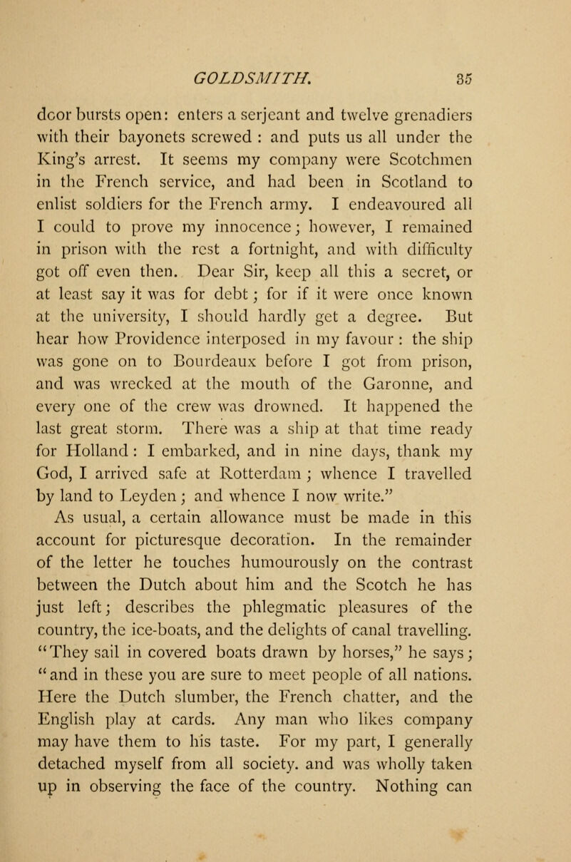 dcor bursts open: enters a Serjeant and twelve grenadiers with their bayonets screwed : and puts us all under the King's arrest. It seems my company were Scotchmen in the French service, and had been in Scotland to enlist soldiers for the French army. I endeavoured all I could to prove my innocence; however, I remained in prison with the rest a fortnight, and with difficulty got off even then. Dear Sir, keep all this a secret, or at least say it was for debt; for if it were once known at the university, I should hardly get a degree. But hear how Providence interposed in my favour: the ship was gone on to Bourdeaux before I got from prison, and was wrecked at the mouth of the Garonne, and every one of the crew was drowned. It happened the last great storm. There was a ship at that time ready for Holland : I embarked, and in nine days, thank my God, I arrived safe at Rotterdam ; whence I travelled by land to Leyden; and whence I now write. As usual, a certain allowance must be made in this account for picturesque decoration. In the remainder of the letter he touches humourously on the contrast between the Dutch about him and the Scotch he has just left; describes the phlegmatic pleasures of the country, the ice-boats, and the delights of canal travelling. They sail in covered boats drawn by horses, he says;  and in these you are sure to meet people of all nations. Here the Dutch slumber, the French chatter, and the English play at cards. Any man who likes company may have them to his taste. For my part, I generally detached myself from all society, and was wholly taken up in observing the face of the country. Nothing can