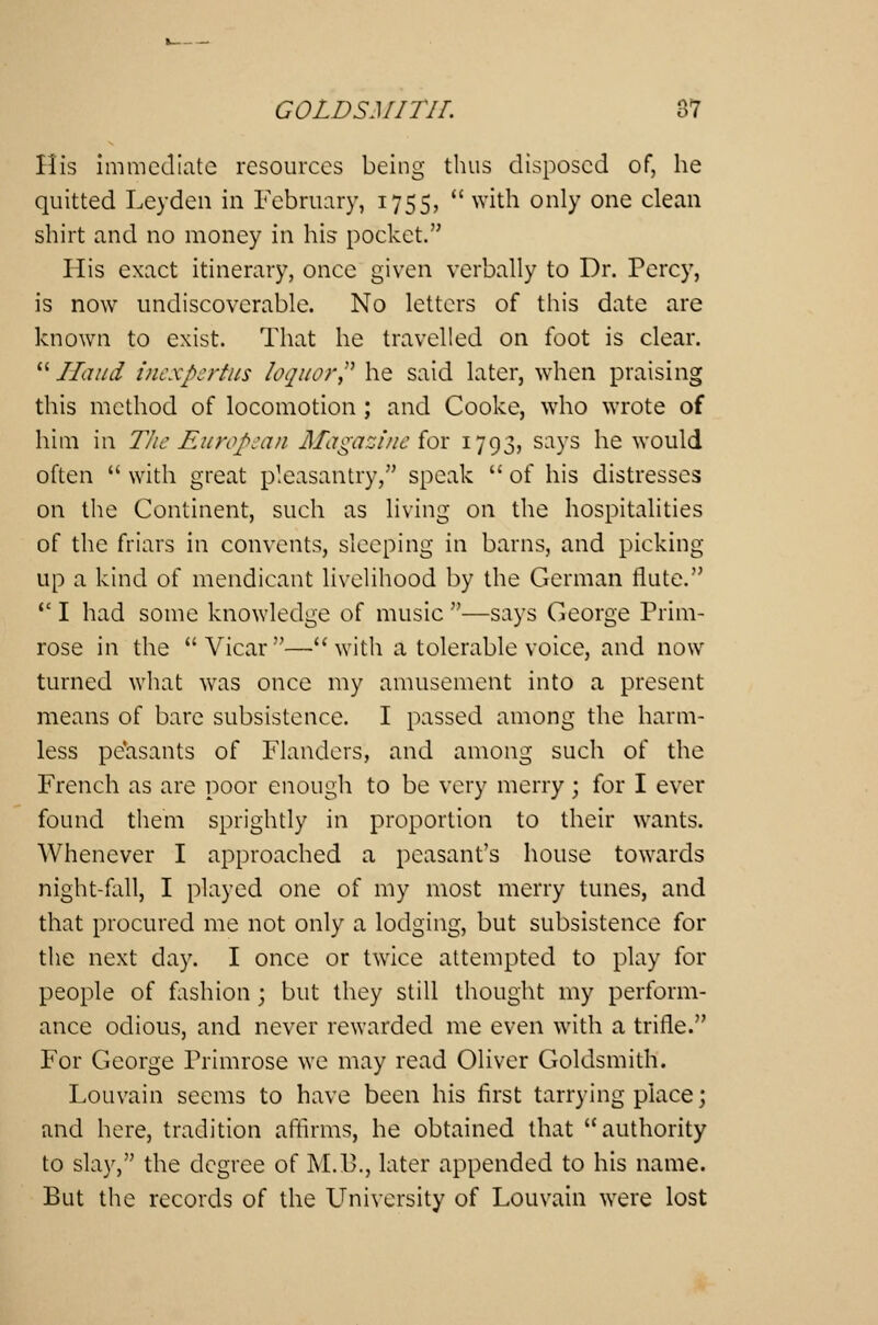 His immediate resources being thus disposed of, he quitted Leyden in February, 1755, with only one clean shirt and no money in his pocket. His exact itinerary, once given verbally to Dr. Percy, is now undiscovcrable. No letters of this date are known to exist. That he travelled on foot is clear. Hand inexpertus loquor? he said later, when praising this method of locomotion ; and Cooke, who wrote of him in The European Magazine for 1793, says he would often with great pleasantry, speak of his distresses on the Continent, such as living on the hospitalities of the friars in convents, sleeping in barns, and picking up a kind of mendicant livelihood by the German flute. I had some knowledge of music —says George Prim- rose in the Vicar—with a tolerable voice, and now turned what was once my amusement into a present means of bare subsistence. I passed among the harm- less peasants of Flanders, and among such of the French as are poor enough to be very merry; for I ever found them sprightly in proportion to their wants. Whenever I approached a peasant's house towards night-fall, I played one of my most merry tunes, and that procured me not only a lodging, but subsistence for the next day. I once or twice attempted to play for people of fashion; but they still thought my perform- ance odious, and never rewarded me even with a trifle. For George Primrose we may read Oliver Goldsmith. Louvain seems to have been his first tarrying place; and here, tradition affirms, he obtained that authority to slay, the degree of M.B., later appended to his name. But the records of the University of Louvain were lost