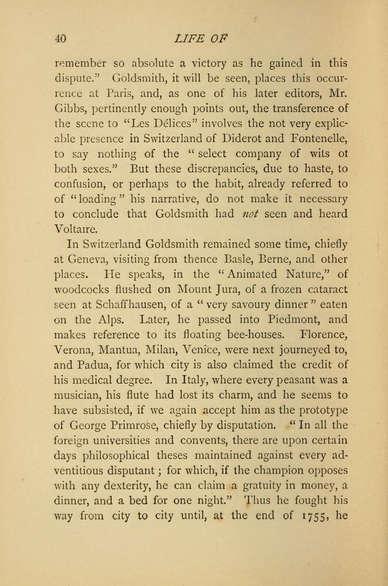 remember so absolute a victory as he gained in this dispute. Goldsmith, it will be seen, places this occur- rence at Paris, and, as one of his later editors, Mr. Gibbs, pertinently enough points out, the transference of the scene to Les Delices involves the not very explic- able presence in Switzerland of Diderot and Fontenelle, to say nothing of the select company of wits ot both sexes. But these discrepancies, due to haste, to confusion, or perhaps to the habit, already referred to of loading his narrative, do not make it necessary to conclude that Goldsmith had not seen and heard Voltaire. In Switzerland Goldsmith remained some time, chiefly at Geneva, visiting from thence Basle, Berne, and other places. He speaks, in the Animated Nature, of woodcocks flushed on Mount Jura, of a frozen cataract seen at Schaffhausen, of a very savoury dinner eaten on the Alps. Later, he passed into Piedmont, and makes reference to its floating bee-houses. Florence, Verona, Mantua, Milan, Venice, were next journeyed to, and Padua, for which city is also claimed the credit of his medical degree. In Italy, where every peasant was a musician, his flute had lost its charm, and he seems to have subsisted, if we again accept him as the prototype of George Primrose, chiefly by disputation. In all the foreign universities and convents, there are upon certain days philosophical theses maintained against every ad- ventitious disputant j for which, if the champion opposes with any dexterity, he can claim a gratuity in money, a dinner, and a bed for one night. Thus he fought his way from city to city until, at the end of 1755, he