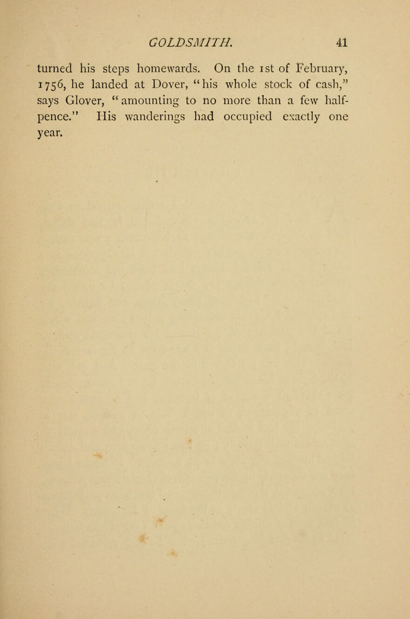 turned his steps homewards. On the ist of February, 1756, he landed at Dover, his whole stock of cash, says Glover, amounting to no more than a few half- pence. His wanderings had occupied exactly one year.