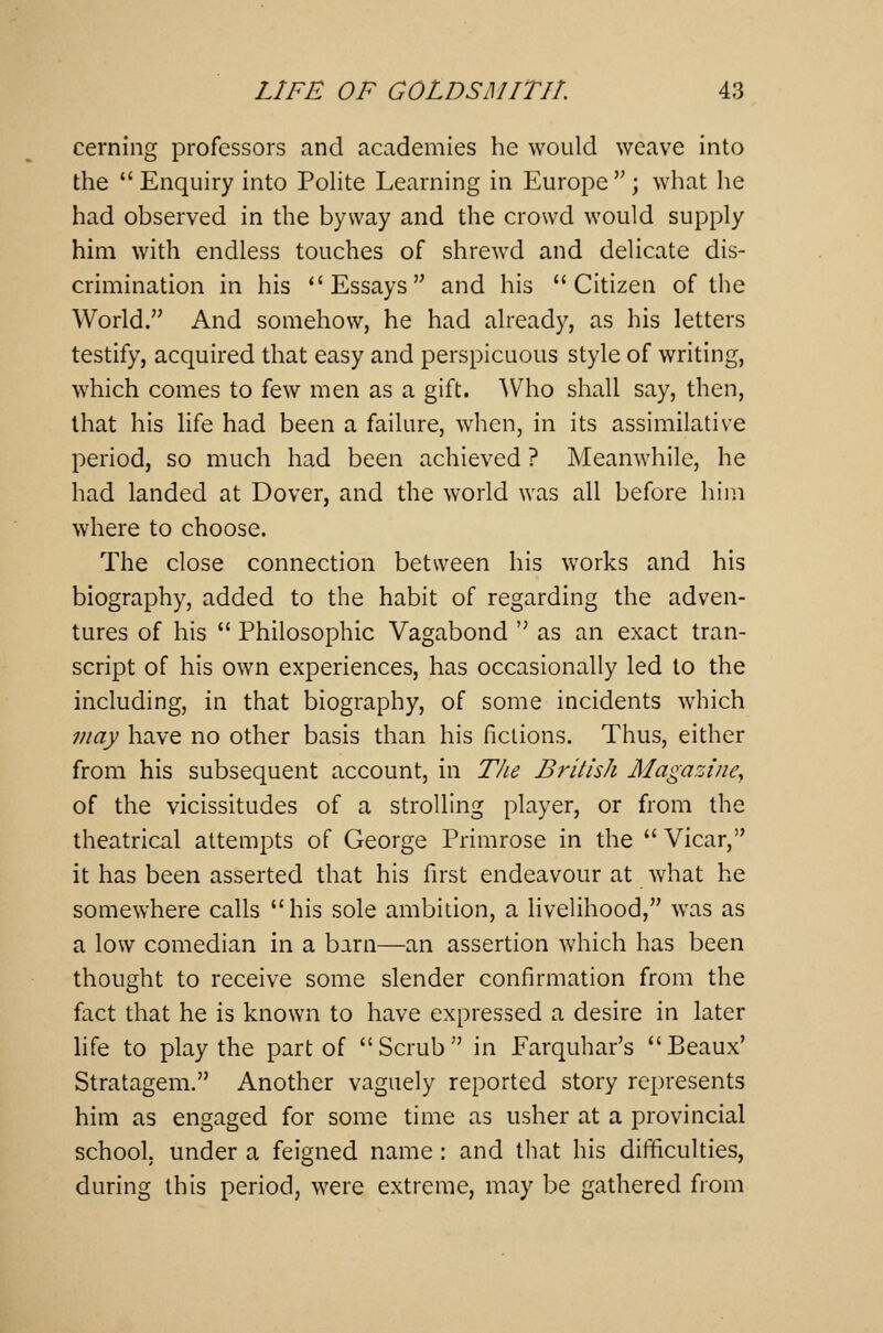 cerning professors and academies he would weave into the Enquiry into Polite Learning in Europe; what he had observed in the byway and the crowd would supply him with endless touches of shrewd and delicate dis- crimination in his Essays and his Citizen of the World. And somehow, he had already, as his letters testify, acquired that easy and perspicuous style of writing, which comes to few men as a gift. Who shall say, then, that his life had been a failure, when, in its assimilative period, so much had been achieved ? Meanwhile, he had landed at Dover, and the world was all before him where to choose. The close connection between his works and his biography, added to the habit of regarding the adven- tures of his Philosophic Vagabond as an exact tran- script of his own experiences, has occasionally led to the including, in that biography, of some incidents which may have no other basis than his fictions. Thus, either from his subsequent account, in The British Magazine, of the vicissitudes of a strolling player, or from the theatrical attempts of George Primrose in the Vicar, it has been asserted that his first endeavour at what he somewhere calls his sole ambition, a livelihood, was as a low comedian in a barn—an assertion which has been thought to receive some slender confirmation from the fact that he is known to have expressed a desire in later life to play the part of Scrub in Farquhar's Beaux' Stratagem. Another vaguely reported story represents him as engaged for some time as usher at a provincial school, under a feigned name : and that his difficulties, during this period, were extreme, may be gathered from