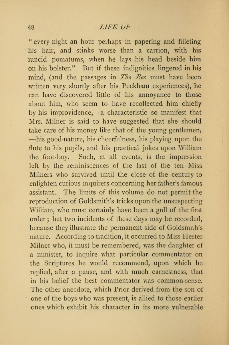  every night an hour perhaps in papering and filleting his hair, and stinks worse than a carrion, with his rancid pomatums, when he lays his head beside him on his bolster. But if these indignities lingered in his mind, (and the passages in The Bee must have been written very shortly after his Peckham experiences), he can have discovered little of his annoyance to those about him, who seem to have recollected him chiefly by his improvidence,—a characteristic so manifest that Mrs. Milner is said to have suggested that she should take care of his money like that of the young gentlemen, —his good-nature, his cheerfulness, his playing upon the flute to his pupils, and his practical jokes upon William the foot-boy. Such, at all events, is the impression left by the reminiscences of the last of the ten Miss Milners who survived until the close of the century to enlighten curious inquirers concerning her father's famous assistant. The limits of this volume do not permit the reproduction of Goldsmith's tricks upon the unsuspecting William, who must certainly have been a gull of the first order; but two incidents of these days may be recorded, because they illustrate the permanent side of Goldsmith's nature. According to tradition, it occurred to Miss Hester Milner who, it must be remembered, was the daughter of a minister, to inquire what particular commentator on the Scriptures he would recommend, upon which he replied, after a pause, and with much earnestness, that in his belief the best commentator was common-sense. The other anecdote, which Prior derived from the son of one of the boys who was present, is allied to those earlier ones which exhibit his character in its more vulnerable