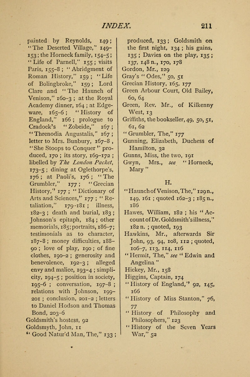 painted by Reynolds, 149; The Deserted Village, 149- 153; the Horneck family, 154-5; Life of Parnell, 155 ; visits Paris, 155-8; Abridgment of Roman History, 159; Life of Bolingbroke, 159; Lord Clare and The Haunch of Venison, 160-3 > at the Royal Academy dinner, 164 ; at Edge- ware, 165-6 ; History of England, 166 ; prologue to Cradock's Zobeide, 167; Threnodia Augustalis, 167; letter to Mrs. Bunbury, 167-8 , She Stoops to Conquer '' pro- duced, 170 ; its story, 169-172 ; libelled by The London Packet, 173-5 ; dining at Oglethorpe's, 176; at Paoli's, 176; The Grumbler, 177; Grecian History/' 177 ; Dictionary of Arts and Sciences,'' 177 ; Re- taliation, 179-181 ; illness, 182-3 ! death and burial, 183 ; Johnson's epitaph, 184; other memorials, 185 [portraits, 186-7; testimonials as to character, 187-8 ; money difficulties, 188- 90 ; love of play, 190 ; of fine clothes, 190-2 ; generosity and benevolence, 192-3 ; alleged envy and malice, 193-4 ; simpli- city, 194-5 I position in society, 195-6 ; conversation, 197-8 ; relations with Johnson, 199- 201 ; conclusion, 201-2 ; letters to Daniel Hodson and Thomas Bond, 203-6 Goldsmith's hostess, 92 Goldsmyth, John, 11 Good Natur'd Man, The, 133 ; produced, 133; Goldsmith on the first night, 134 ; his gains, 135 ; Davies on the play, 135 ; 137, 148 n., 170, 178 Gordon, Mr., 129 Gray's Odes, 50, 51 Grecian History, 165, 177 Green Arbour Court, Old Bailey, 60, 64 Green, Rev. Mr., of Kilkenny West, 13 Griffiths, the bookseller, 49, 50, 51, 61, 62 Grumbler, The, 177 Gunning, Elizabeth, Duchess of Hamilton, 32 Gunns, Miss, the two, 191 Gwyn, Mrs., see Horneck, Mary H. '' Haunch of Venison, The, 129 n., 149, 161 ; quoted 162-3 ; z%$ n-» 186 Hawes, William, 182 ; his Ac- count of Dr. Goldsmith's illness, 182 n. ; quoted, 193 Hawkins, Mr., afterwards Sir John, 93, 94, 108, 112 ; quoted, 106-7, 1T3> TI4» IX6 Hermit, The, see Edwin and Angelina Hickey, Mr., 158 Higgins, Captain, 174 History of England,'' 92, 145, 166 History of Miss Stanton, 76, 77 History of Philosophy and Philosophers, 123 History of the Seven Years War, 52