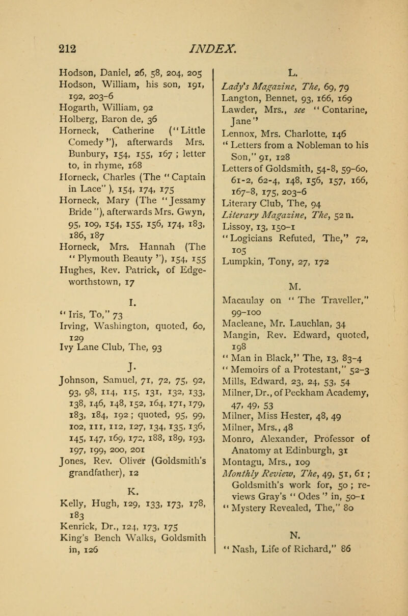 Hodson, Daniel, 26, 58, 204, 205 Hodson, William, his son, 191, 192, 203-6 Hogarth, William, 92 Holberg, Baron de, 36 Horneck, Catherine (Little Comedy''), afterwards Mrs. Bunbury, 154, 155, 167 ; letter to, in rhyme, 168 Horneck, Charles (The Captain in Lace ), 154, 174, 175 Horneck, Mary (The Jessamy Bride ), afterwards Mrs. Gwyn, 95, 109, 154, 155, 156, 174, 183, 186, 187 Horneck, Mrs. Hannah (The Plymouth Beauty ''), 154, 155 Hughes, Rev. Patrick, of Edge- worthstown, 17 I. Iris, To, 73 Irving, Washington, quoted, 60, 129 Ivy Lane Club, The, 93 J- Johnson, Samuel, 71, 72, 75, 92, 93, 98, 114, 115, 131, 132, 133, 138, 146, 148,152, 164,171,179, 183, 184, 192 ; quoted, 95, 99, 102, in, 112, 127, 134, 135, 136, 145, 147, 169, 172, 188, 189, 193, 197, 199, 200, 201 Jones, Rev. Oliver (Goldsmith's grandfather), 12 K. Kelly, Hugh, 129, 133, 173, 178, 183 Kenrick, Dr., 124, 173, 175 King's Bench Walks, Goldsmith in, 126 L. Lady's Magazine, The, 69, 79 Langton, Bennet, 93, 166, 169 Lawder, Mrs., see Contarine, Jane'' Lennox, Mrs. Charlotte, 146 Letters from a Nobleman to his Son, 91, 128 Letters of Goldsmith, 54-8, 59-60, 61-2, 62-4, 148, 156, 157, 166, 167-8, 175, 203-6 Literary Club, The, 94 Literary Magazine, The, 52 n. Lissoy, 13, 150-1 Logicians Refuted, The,'' 72, 105 Lumpkin, Tony, 27, 172 M. Macauby on The Traveller, 99-100 Macleane, Mr. Lauchlan, 34 Mangin, Rev. Edward, quoted, 198 Man in Black,'' The, 13, 83-4 Memoirs of a Protestant, 52-3 Mills, Edward, 23, 24, 53, 54 Milner, Dr., of Peckham Academy, 47. 49. S3 Milner, Miss Hester, 48, 49 Milner, Mrs., 48 Monro, Alexander, Professor of Anatomy at Edinburgh, 31 Montagu, Mrs., 109 Monthly Review, The, 49, 51, 61 ; Goldsmith's work for, 50 ; re- views Gray's Odes '' in, 50-1 Mystery Revealed, The, 80 N. Nash, Life of Richard, 86