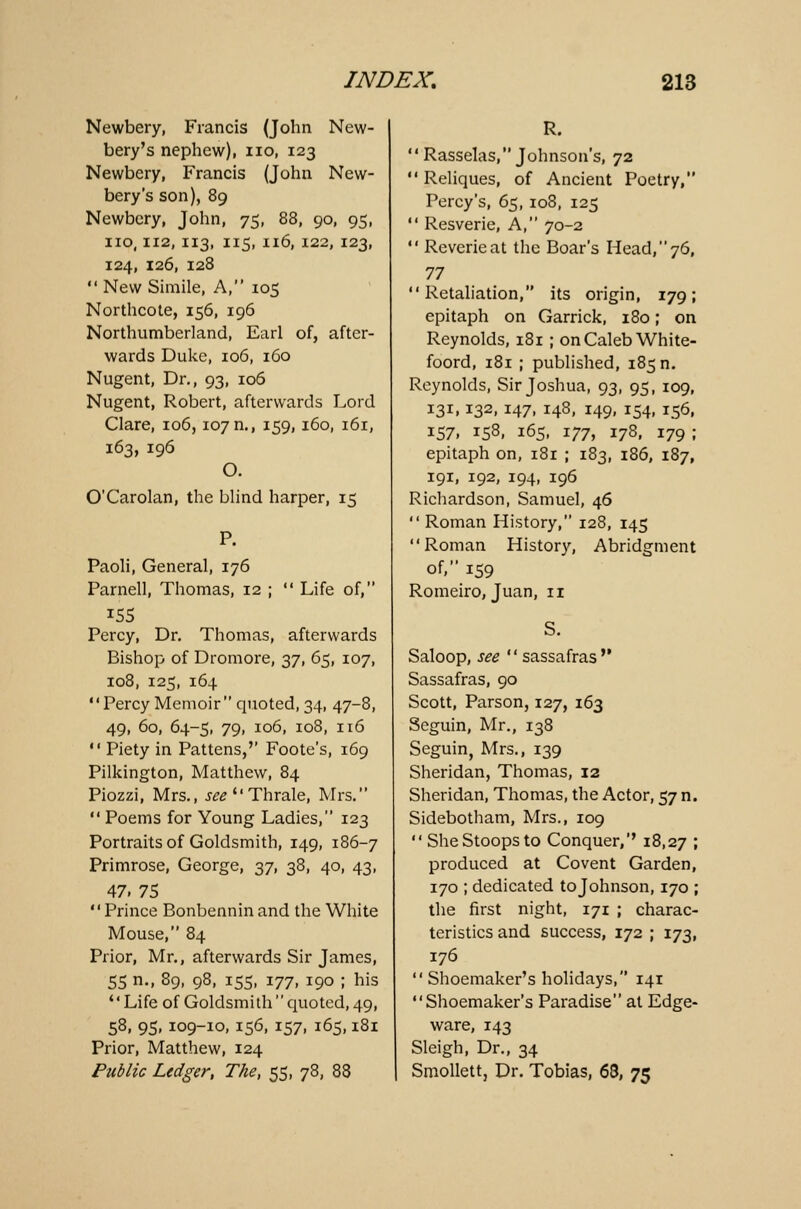 Newbery, Francis (John New- bery's nephew), no, 123 Newbery, Francis (John New- bery's son), 89 Newbery, John, 75, 88, 90, 95, no, ii2, 113, 115, 116, 122, 123, 124, 126, 128 New Simile, A, 105 Northcote, 156, 196 Northumberland, Earl of, after- wards Duke, 106, 160 Nugent, Dr., 93, 106 Nugent, Robert, afterwards Lord Clare, 106,107 n., 159,160, 161, 163, 196 O. O'Carolan, the blind harper, 15 Paoli, General, 176 Parnell, Thomas, 12 ; Life of, Percy, Dr. Thomas, afterwards Bishop of Dromore, 37, 65, 107, 108, 125, 164 Percy Memoir quoted, 34, 47-8, 49, 60, 64-5, 79, 106, 108, 116 Piety in Pattens,'' Foote's, 169 Pilkington, Matthew, 84 Piozzi, Mrs., see Thrale, Mrs. Poems for Young Ladies, 123 Portraits of Goldsmith, 149, 186-7 Primrose, George, 37, 38, 40, 43, 47. 75 Prince Bonbenninand the White Mouse, 84 Prior, Mr., afterwards Sir James, 55 n., 89, 98, 155, 177, 190 ; his Life of Goldsmith quoted, 49, 58, 95, 109-10, 156, 157, 165,181 Prior, Matthew, 124 Public Ledger, The, 55, 78, 88 R. Rasselas, Johnson's, 72 Reliques, of Ancient Poetry, Percy's, 65,108, 125 Resverie, A, 70-2 Reverie at the Boar's Head, 76, n Retaliation, its origin, 179; epitaph on Garrick, 180; on Reynolds, 181 ; on Caleb White- foord, 181 ; published, 185 n. Reynolds, Sir Joshua, 93, 95, 109, 131,132, 147, 148, 149, 154, 156, 157, 158, 165, 177, 178, 179 ; epitaph on, 181 ; 183, 186, 187, 191, 192, 194, 196 Richardson, Samuel, 46 Roman History, 128, 145 Roman History, Abridgment of, 159 Romeiro, Juan, 11 Saloop, see sassafras Sassafras, 90 Scott, Parson, 127, 163 Scguin, Mr., 138 Seguin, Mrs., 139 Sheridan, Thomas, 12 Sheridan, Thomas, the Actor, 57 n. Sidebotham, Mrs., 109 She Stoops to Conquer,'' 18,27 I produced at Covent Garden, 170 ; dedicated tojohnson, 170 ; the first night, 171 ; charac- teristics and success, 172 ; 173, 176 Shoemaker's holidays, 141 Shoemaker's Paradise at Edge- ware, 143 Sleigh, Dr., 34 Smollett, Dr. Tobias, 63, 75