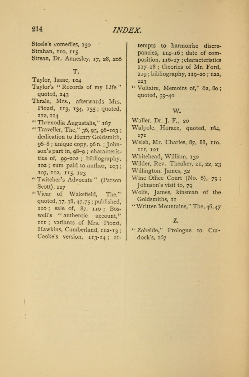 Steele's comedies, 130 Strahan, no, 115 Strean, Dr. Annesley, 17, 28, 206 T. Taylor, Isaac, 104 Taylor's Records of my Life quoted, 143 Thrale, Mrs., afterwards Mrs. Piozzi, 113, 134, 135 ; quoted, 112,114 Threnodia Augustalis, 167 Traveller, The, 36, 95, 96-103 ; dedication to Henry Goldsmith, 96-8 ; unique copy, 96 n.; John- son's part in, 98-9 ; characteris- tics of, 99-102 ; bibliography, 102 ; sum paid to author, 103 ; 107, 112, 115, 123 Twitcher's Advocate (Parson Scott), 127 Vicar of Wakefield, The,'' quoted, 37, 38, 47,75 ; published, no ; sale of, 87, no ; Bos- well's authentic account,'' in ; variants of Mrs. Piozzi, Hawkins, Cumberland, 112-13 ; Cooke's version, 113-14 ; at- tempts to harmonise discre- pancies, 114-16 ; date of com- position, 116-17 ; characteristics 117-18 ; theories of Mr. Ford, 119 ; bibliography, 119-20 ; 122, 123 Voltaire, Memoirs of, 62, 80; quoted, 39-40 W. Waller, Dr. J. F., 20 Walpole, Horace, quoted, 164, 171 Welsh, Mr. Charles, 87, 88, no, in, 121 Whitehead, William, 132 Wilder, Rev. Theaker, 21, 22, 23 Willington, James, 52 Wine Office Court (No. 6), 79 ; Johnson's visit to, 79 Wolfe, James, kinsman of the Goldsmiths, 11 WrittenMountains, The, 46,47 Zobeide, Prologue to Cra- dock's, 167