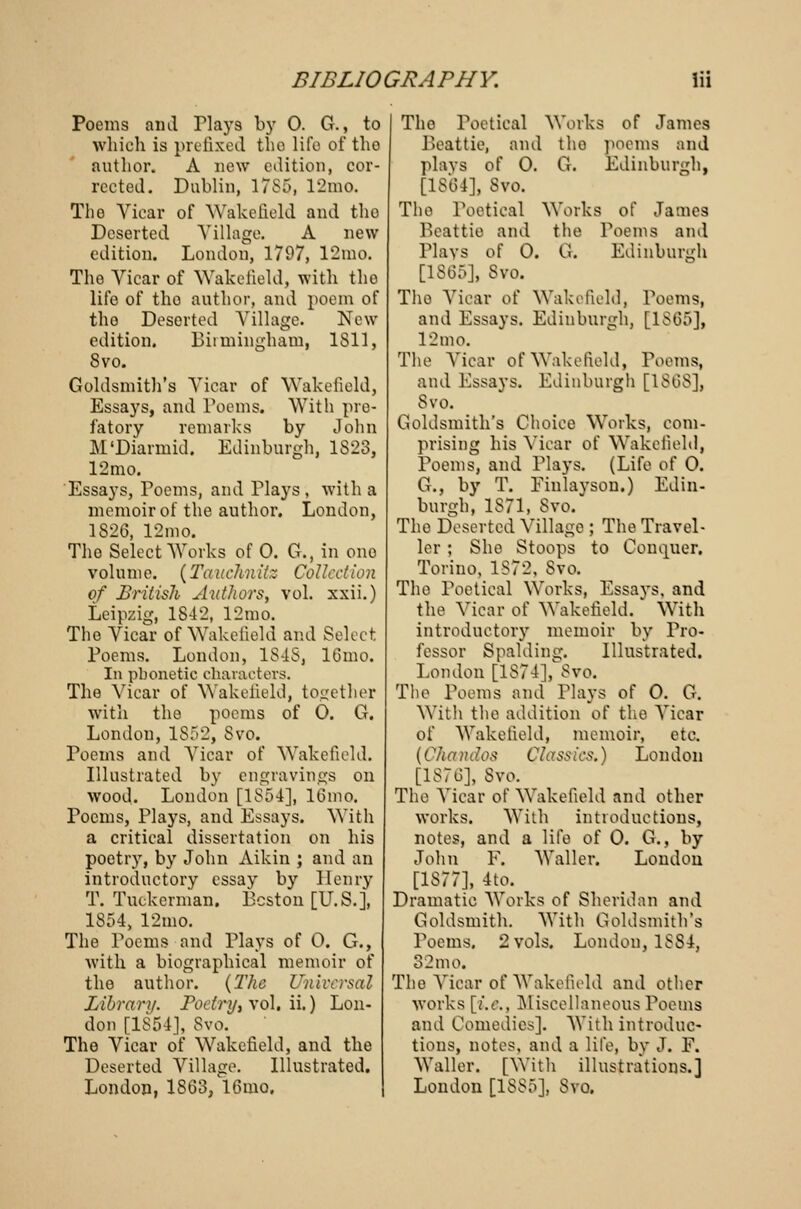 Poems and Tlays by 0. G., to which is prefixed the life of tho author. A now edition, cor- rected. Dublin, 1785, 12mo. Tho Vicar of Wakefield and tho Deserted Village. A new edition. London, 1797, 12mo. The Vicar of Wakefield, with tho life of tho author, and poem of tho Deserted Village. New edition. Birmingham, 1811, 8vo. Goldsmith's Vicar of Wakefield, Essays, and Poems. With pre- fatory remarks by John M'Diarmid. Edinburgh, 1823, 12mo. Essays, Poems, and Plays , with a memoir of the author. London, 1826, 12mo. Tho Select Works of 0. G., in ono volume. (Tauchnitz Collection of British Authors, vol. xxii.) Leipzig, 1842, 12mo. Tho Vicar of Wakefield and Select Poems. London, 1848, 16mo. In phonetic characters. The Vicar of Wakefield, together with the poems of 0. G. London, IS52, Svo. Poems and Vicar of Wakefield. Illustrated by engravings on wood. London [1854], 16mo. Poems, Plays, and Essays. With a critical dissertation on his poetry, by John Aikin ; and an introductory essay by Henry T. Tuekcrnian. Boston [U.S.], 1854, 12mo. The Poems and Plays of 0. G., with a biographical memoir of the author. {The Universal Library. Foetry, vol. ii.) Lon- don [1S54], Svo. The Vicar of Wakefield, and the Deserted Village. Illustrated. London, 1S63, 16mo. Tho Poetical Works of James Beattie, and tho poems and plays of 0. G. Edinburgh, [1864], Svo. Tho Poetical Works of James Beattie and the roems and Plays of 0. G. Edinburgh [1865], Svo. Tho Vicar o( Wakefield, Poems, and Essays. Edinburgh, [1865], 12 mo. The Vicar of Wakefield, Poems, and Essays. Edinburgh [1868], Svo. Goldsmith's Choice Works, com- prising his Vicar of Wakefield, Poems, and Plays. (Life of 0. G., by T. Finlayson.) Edin- burgh, 1871, Svo. The Deserted Village ; The Travel- ler ; She Stoops to Conquer. Torino, 1S72, Svo. Tho Poetical Works, Essays, and the Vicar of Wakefield. With introductory memoir by Pro- fessor Spalding. Illustrated. London [1874], Svo. Tho Poems and Plays of 0. G. With the addition ol' the Viear of Wakefield, memoir, etc. (Ckandos Classics.) London [1876], Svo. Tho Vicar of Wakefield and other works. With introductions, notes, and a life of 0. G., by John F. Waller. London [1S77], 4to. Dramatic Works of Sheridan and Goldsmith. With Goldsmith's Poems. 2 vols. London, 1SS4, 32mo. The Vicar of Wakefield and other works [i.e.. Miscellaneous Poems and Comedies]. With introduc- tions, notes, and a life, by J. F. Waller. [With illustrations.] London [1885], Svo.
