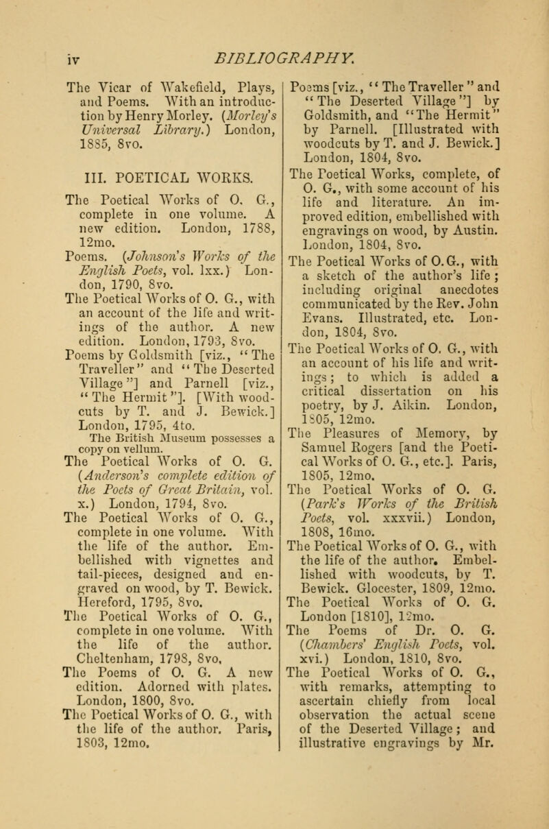 The Vicar of Wakefield, Plays, and Poems. With an introduc- tion by Henry Morley. (Morleys Universal Library.) London, 1SS5, 8vo. III. POETICAL WORKS. The Poetical Works of 0. G., complete in one volume. A new edition. London, 1788, 12mo. Poems. (Johnsons Works of the English Poets, vol. lxx.) Lon- don, 1790, 8vo. The Poetical Works of 0. G., with an account of the life and writ- ings of the author. A new edition. London, 1793, 8vo. Foems by Goldsmith [viz., The Traveller and  The Deserted Village] and Parnell [viz.,  The Hermit ]. [With wood- cuts by T. and J. Bewick.] London, 1795, 4to. The British Museum possesses a copy on vellum. The Poetical Works of 0. G. {Anderson's cojnplete edition of the Poets of Great Britain, vol. x.) London, 1794, 8vo. The Poetical Works of 0. G., complete in one volume. With the life of the author. Em- bellished with vignettes and tail-pieces, designed and en- graved on wood, by T. Bewick. Hereford, 1795, 8vo. The Poetical Works of 0. G., complete in one volume. With the lifo of the author. Cheltenham, 179S, 8vo, The Poems of 0. G. A new edition. Adorned with plates. London, 1800, 8vo. The Poetical Works of 0. G., with the life of the author. Paris, 1803, 12mo. Po3tns [viz., '' The Traveller  and The Deserted Village] by Goldsmith, and The Hermit by Parnell. [Illustrated with woodcuts by T. and J. Bewick.] London, 1804, 8vo. The Foetical Works, complete, of 0. G., with some account of his life and literature. An im- proved edition, embellished with engravings on wood, by Austin. London, 1804, 8vo. The Poetical Works of O.G., with a sketch of the author's life ; including original anecdotes communicated by the Rev. John Evans. Illustrated, etc. Lon- don, 1804, 8vo. The Poetical Works of 0. G., with an account of his life and writ- ings ; to which is added a critical dissertation on his poetry, by J. Aikin. London, 1805, 12mo. The Pleasures of Memory, by Samuel Rogers [and the Poeti- cal Works of 0. G., etc.]. Paris, 1S05, 12mo. The Poetical Works of 0. G. (Park's Works of the British Poets, vol. xxxvii.) London, 1808, 16ino. The Poetical Works of 0. G., with the life of the author. Embel- lished with woodcuts, bv T. Bewick. Glocester, 1809, 12mo. The Poetical Works of 0. G. London [1810], 12mo. The Poems of Dr. 0. G. (CJiambcrs' English Poets, vol. xvi.) London, 1810, 8vo. The Poetical Works of 0. G., with remarks, attempting to ascertain chiefly from local observation the actual scene of the Deserted Village ; and illustrative engravings by Mr.